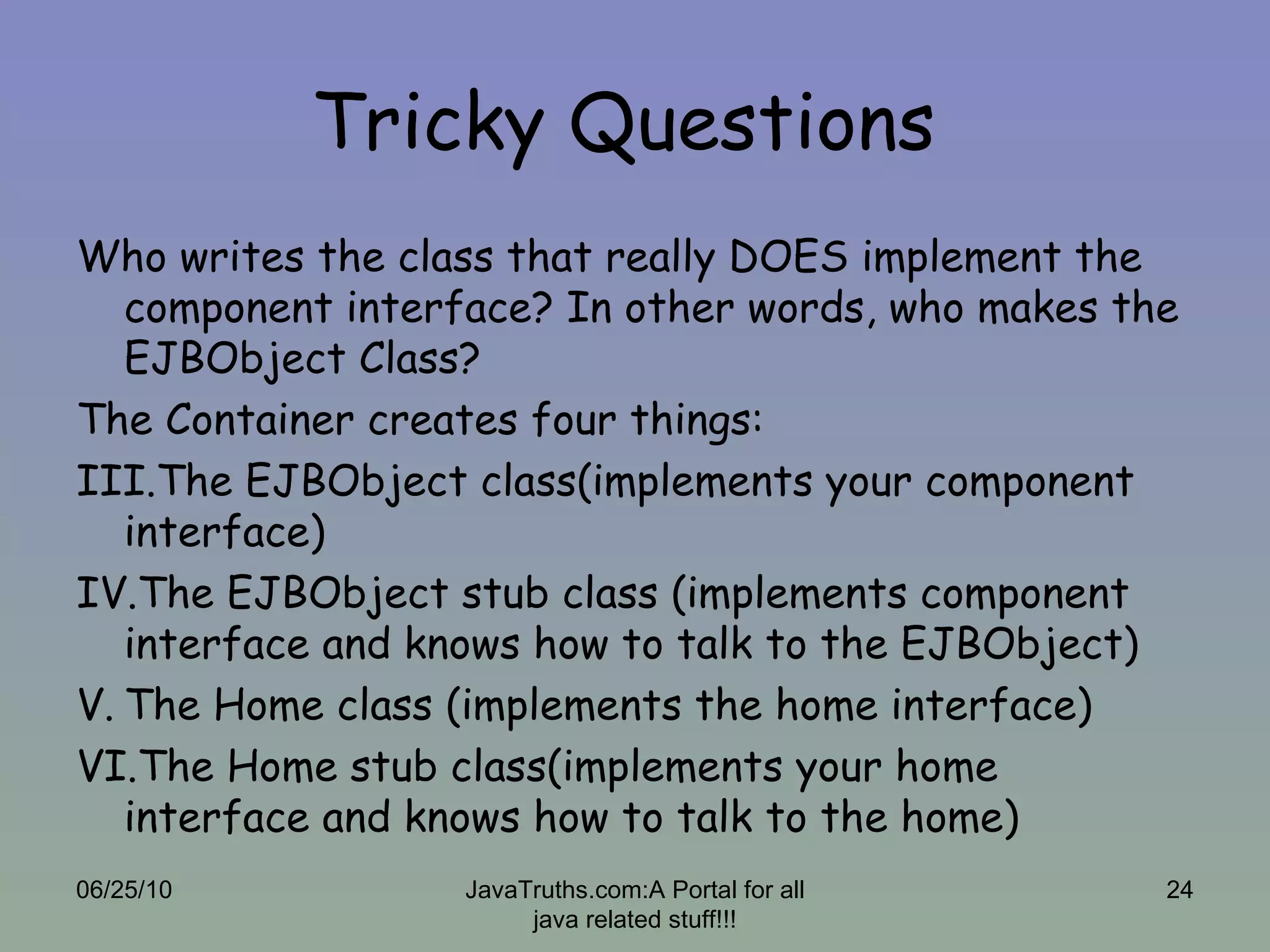 Tricky Questions  Who writes the class that really DOES implement the component interface? In other words, who makes the EJBObject Class? The Container creates four things: The EJBObject class(implements your component interface) The EJBObject stub class (implements component interface and knows how to talk to the EJBObject) The Home class (implements the home interface) The Home stub class(implements your home interface and knows how to talk to the home) 06/25/10 JavaTruths.com:A Portal for all java related stuff!!! 