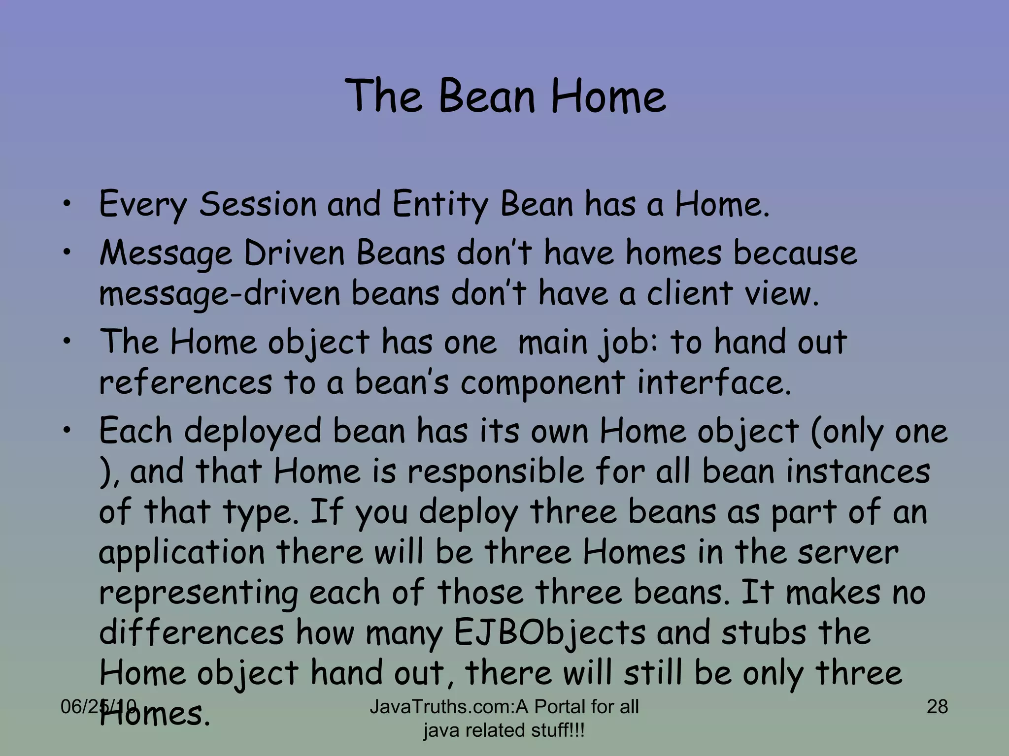 The Bean Home Every Session and Entity Bean has a Home. Message Driven Beans don’t have homes because message-driven beans don’t have a client view. The Home object has one  main job: to hand out references to a bean’s component interface.  Each deployed bean has its own Home object (only one ), and that Home is responsible for all bean instances of that type. If you deploy three beans as part of an application there will be three Homes in the server representing each of those three beans. It makes no differences how many EJBObjects and stubs the Home object hand out, there will still be only three Homes. 06/25/10 JavaTruths.com:A Portal for all java related stuff!!! 