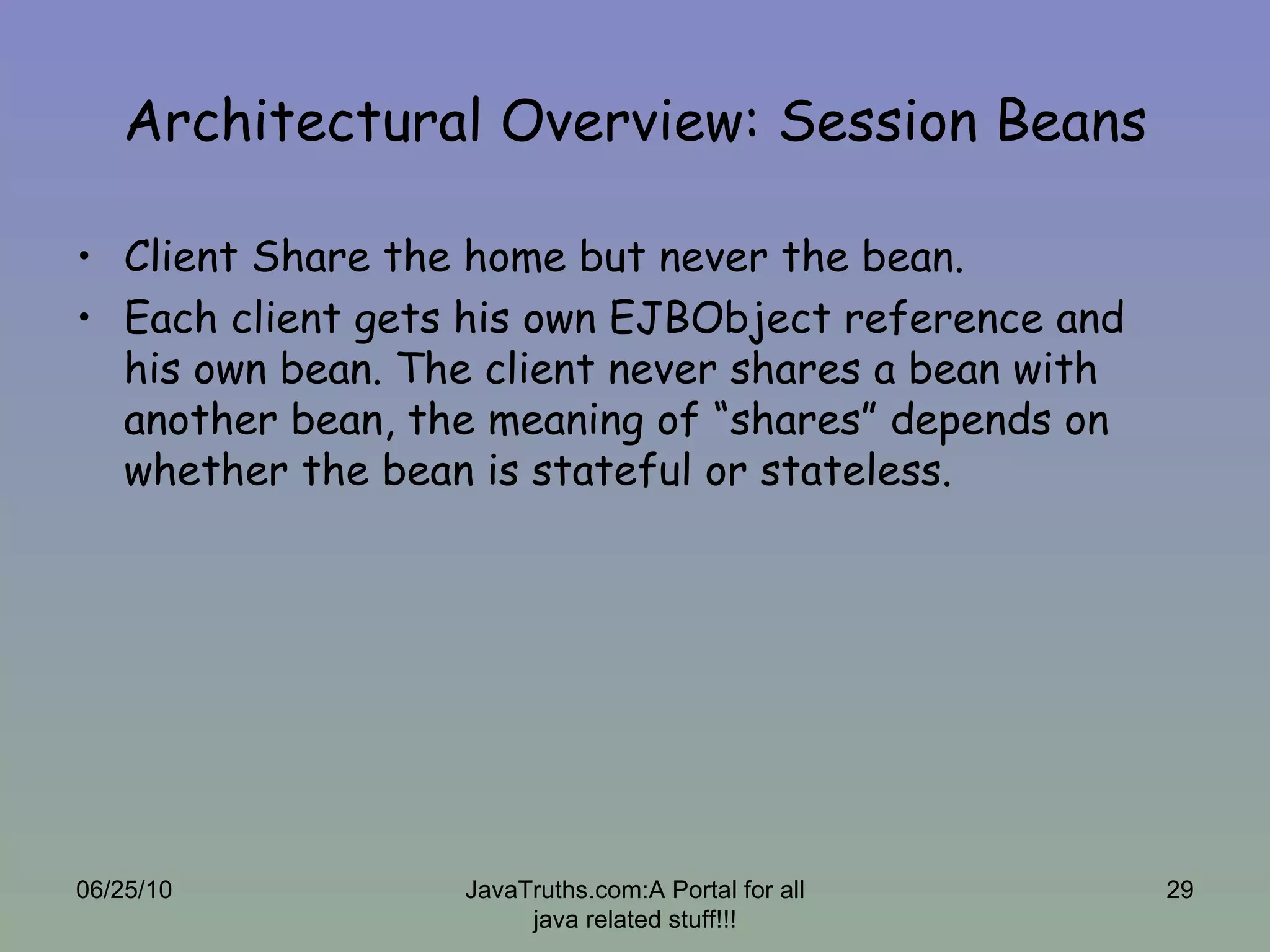 Architectural Overview: Session Beans Client Share the home but never the bean. Each client gets his own EJBObject reference and his own bean. The client never shares a bean with another bean, the meaning of “shares” depends on whether the bean is stateful or stateless.  06/25/10 JavaTruths.com:A Portal for all java related stuff!!! 