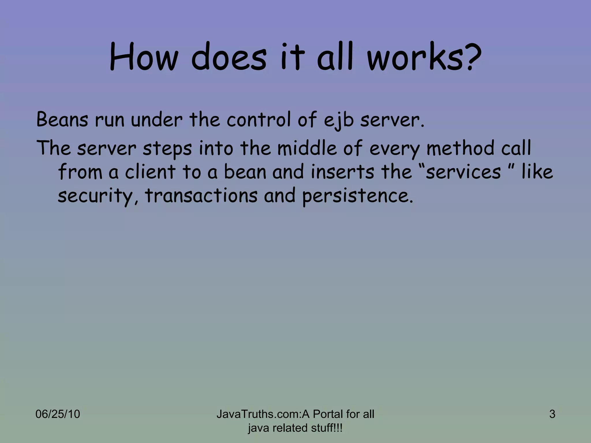 How does it all works? Beans run under the control of ejb server. The server steps into the middle of every method call from a client to a bean and inserts the “services ” like security, transactions and persistence. 06/25/10 JavaTruths.com:A Portal for all java related stuff!!! 