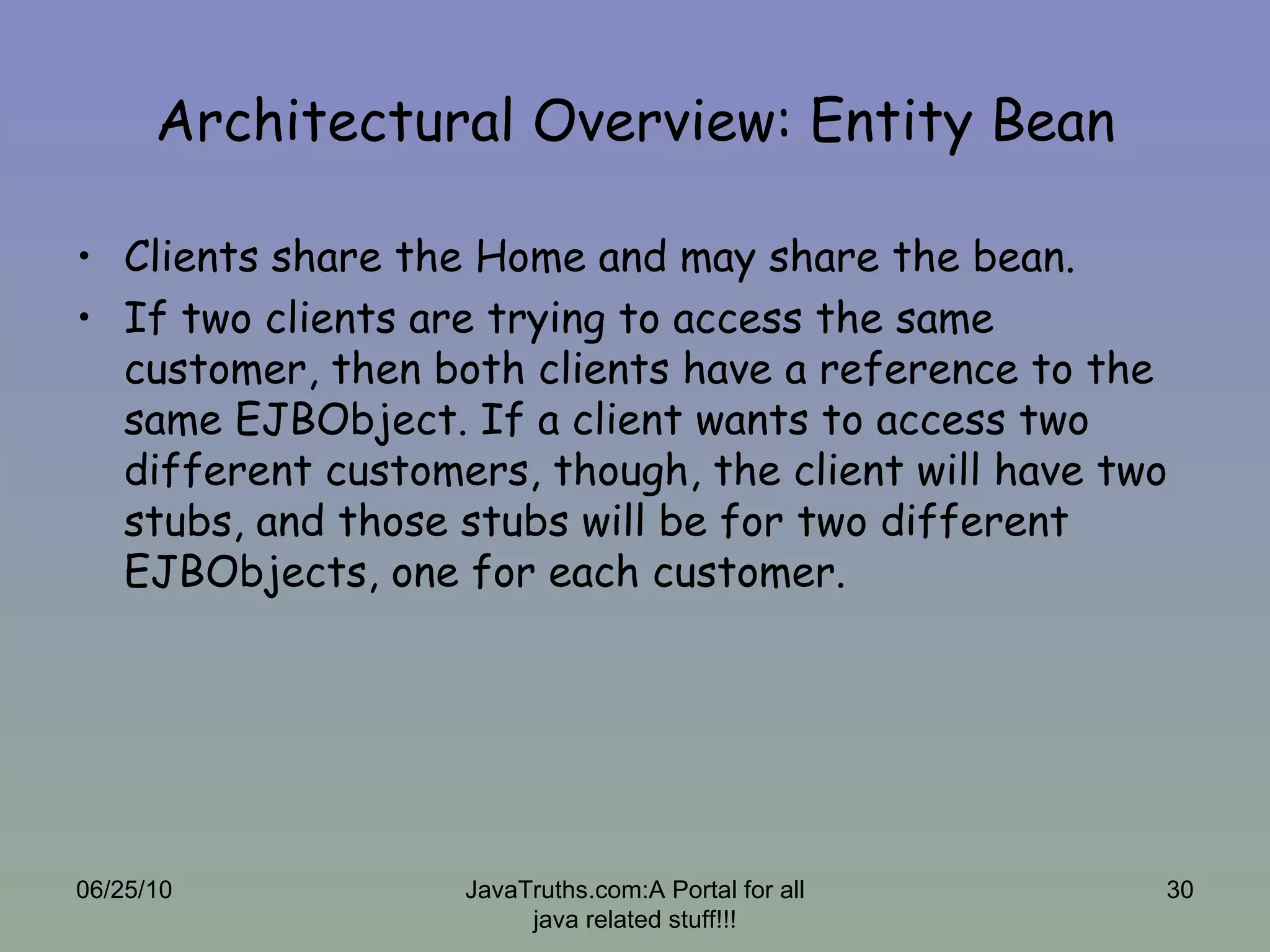Architectural Overview: Entity Bean Clients share the Home and may share the bean. If two clients are trying to access the same customer, then both clients have a reference to the same EJBObject. If a client wants to access two different customers, though, the client will have two stubs, and those stubs will be for two different EJBObjects, one for each customer.  06/25/10 JavaTruths.com:A Portal for all java related stuff!!! 