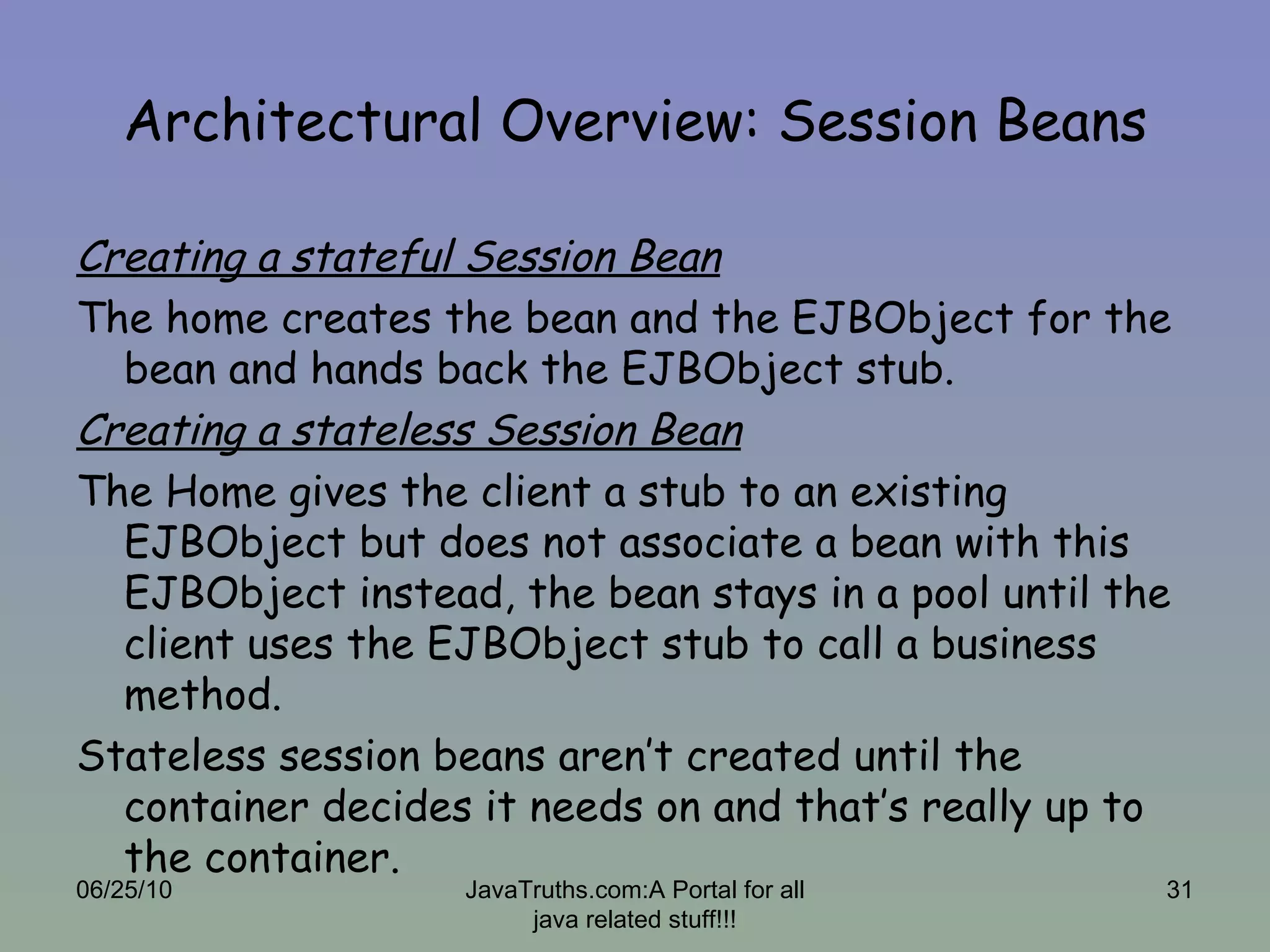 Architectural Overview: Session Beans Creating a stateful Session Bean The home creates the bean and the EJBObject for the bean and hands back the EJBObject stub. Creating a stateless Session Bean The Home gives the client a stub to an existing EJBObject but does not associate a bean with this EJBObject instead, the bean stays in a pool until the client uses the EJBObject stub to call a business method. Stateless session beans aren’t created until the container decides it needs on and that’s really up to the container. 06/25/10 JavaTruths.com:A Portal for all java related stuff!!! 