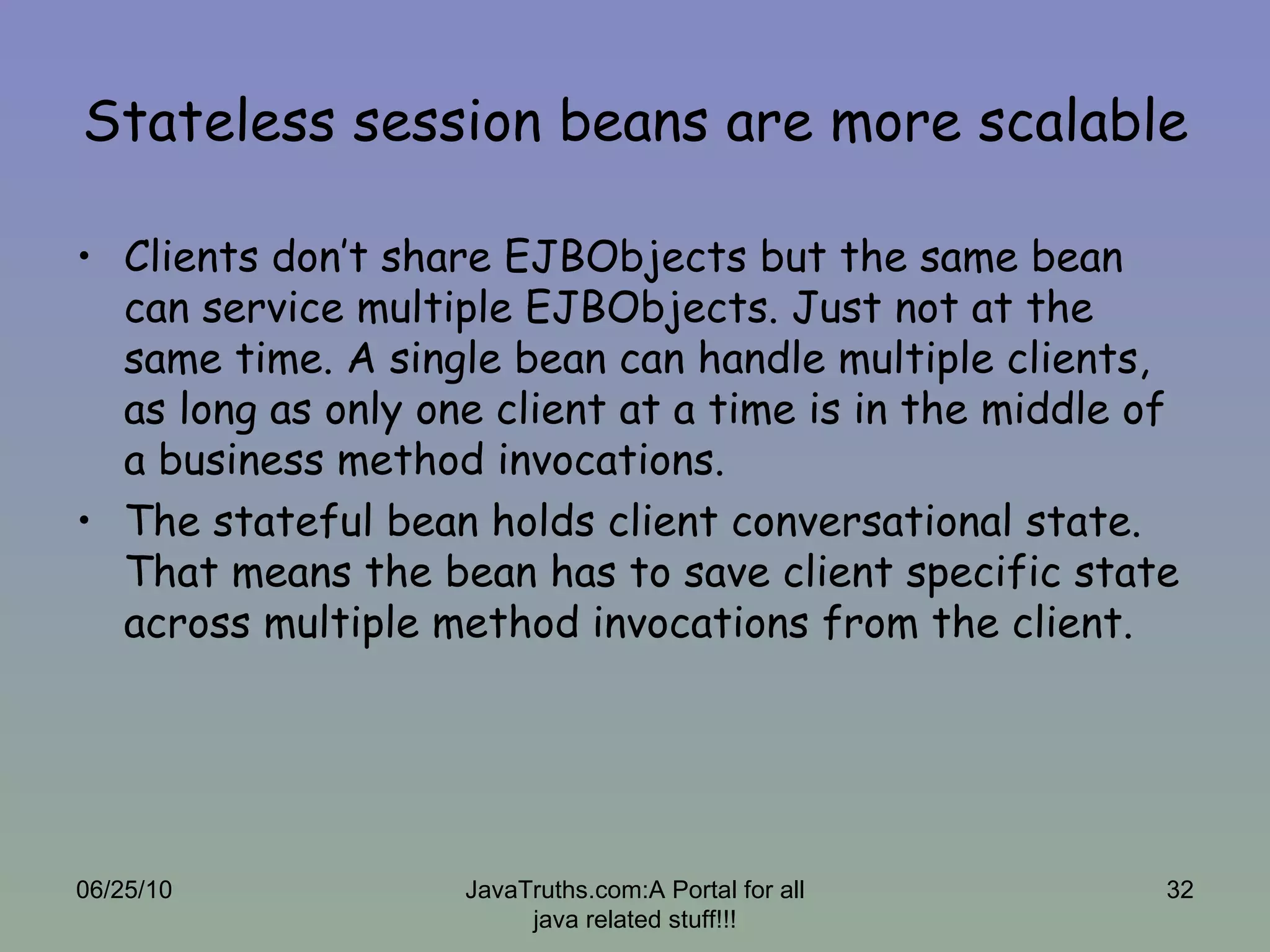 Stateless session beans are more scalable Clients don’t share EJBObjects but the same bean can service multiple EJBObjects. Just not at the same time. A single bean can handle multiple clients, as long as only one client at a time is in the middle of a business method invocations.  The stateful bean holds client conversational state. That means the bean has to save client specific state across multiple method invocations from the client. 06/25/10 JavaTruths.com:A Portal for all java related stuff!!! 