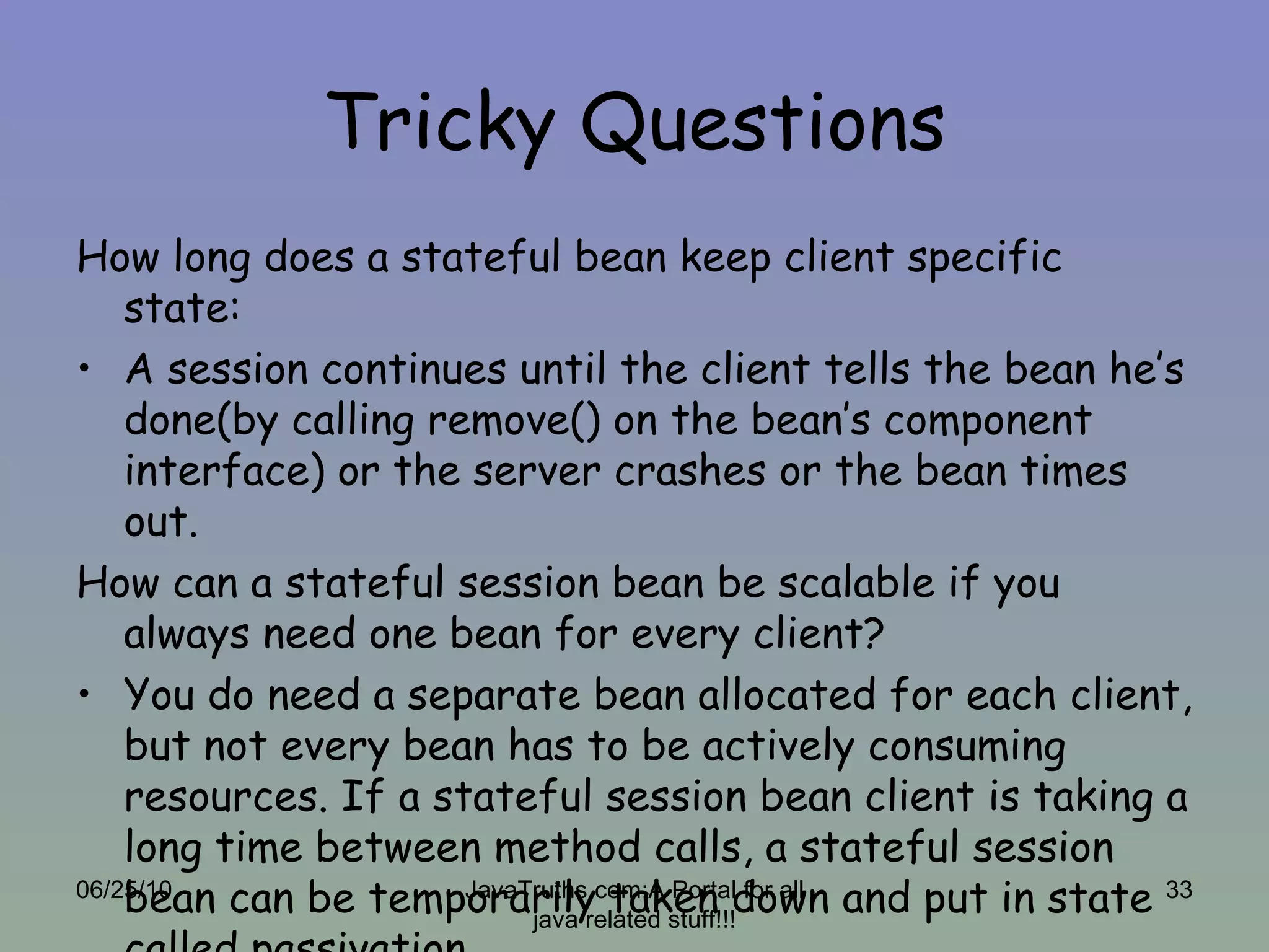 Tricky Questions How long does a stateful bean keep client specific state: A session continues until the client tells the bean he’s done(by calling remove() on the bean’s component interface) or the server crashes or the bean times out. How can a stateful session bean be scalable if you always need one bean for every client? You do need a separate bean allocated for each client, but not every bean has to be actively consuming resources. If a stateful session bean client is taking a long time between method calls, a stateful session bean can be temporarily taken down and put in state called passivation. 06/25/10 JavaTruths.com:A Portal for all java related stuff!!! 