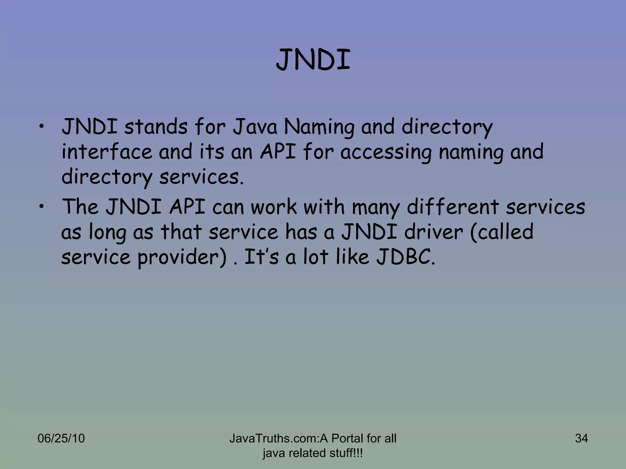 JNDI JNDI stands for Java Naming and directory interface and its an API for accessing naming and directory services. The JNDI API can work with many different services as long as that service has a JNDI driver (called service provider) . It’s a lot like JDBC. 06/25/10 JavaTruths.com:A Portal for all java related stuff!!! 