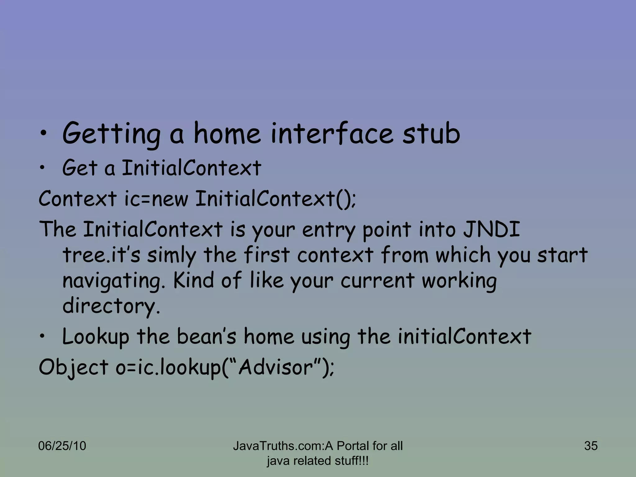 Getting a home interface stub Get a InitialContext Context ic=new InitialContext(); The InitialContext is your entry point into JNDI tree.it’s simly the first context from which you start navigating. Kind of like your current working directory. Lookup the bean’s home using the initialContext Object o=ic.lookup(“Advisor”); 06/25/10 JavaTruths.com:A Portal for all java related stuff!!! 