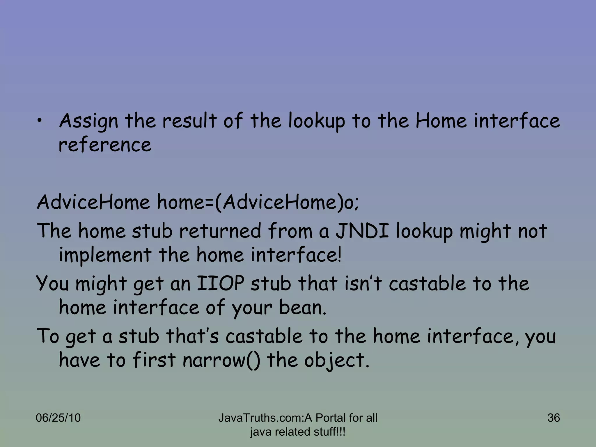 Assign the result of the lookup to the Home interface reference AdviceHome home=(AdviceHome)o; The home stub returned from a JNDI lookup might not implement the home interface! You might get an IIOP stub that isn’t castable to the home interface of your bean. To get a stub that’s castable to the home interface, you have to first narrow() the object. 06/25/10 JavaTruths.com:A Portal for all java related stuff!!! 