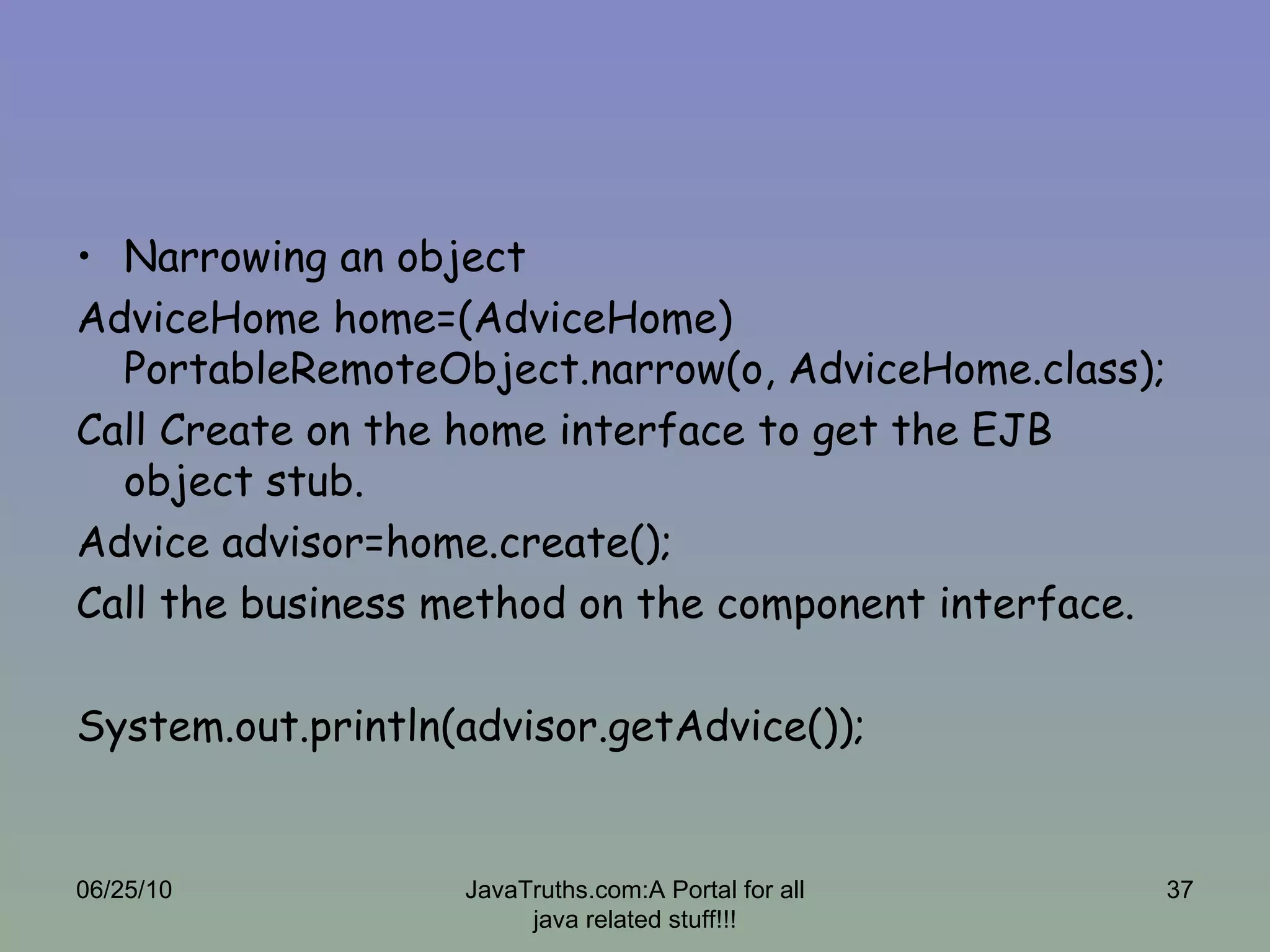 Narrowing an object AdviceHome home=(AdviceHome) PortableRemoteObject.narrow(o, AdviceHome.class); Call Create on the home interface to get the EJB object stub. Advice advisor=home.create(); Call the business method on the component interface. System.out.println(advisor.getAdvice()); 06/25/10 JavaTruths.com:A Portal for all java related stuff!!! 