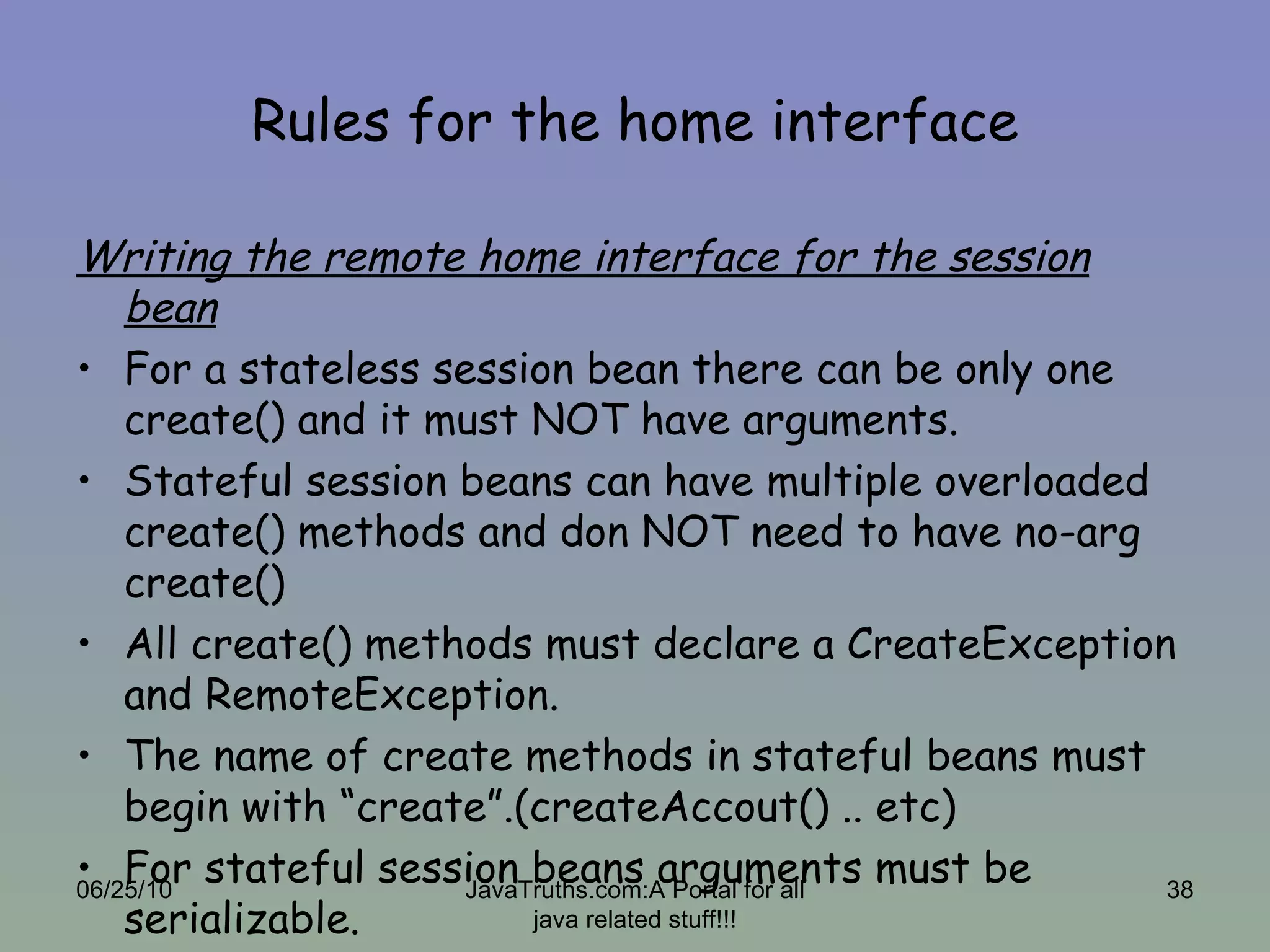 Rules for the home interface Writing the remote home interface for the session bean For a stateless session bean there can be only one create() and it must NOT have arguments. Stateful session beans can have multiple overloaded create() methods and don NOT need to have no-arg create() All create() methods must declare a CreateException and RemoteException. The name of create methods in stateful beans must begin with “create”.(createAccout() .. etc) For stateful session beans arguments must be serializable. 06/25/10 JavaTruths.com:A Portal for all java related stuff!!! 