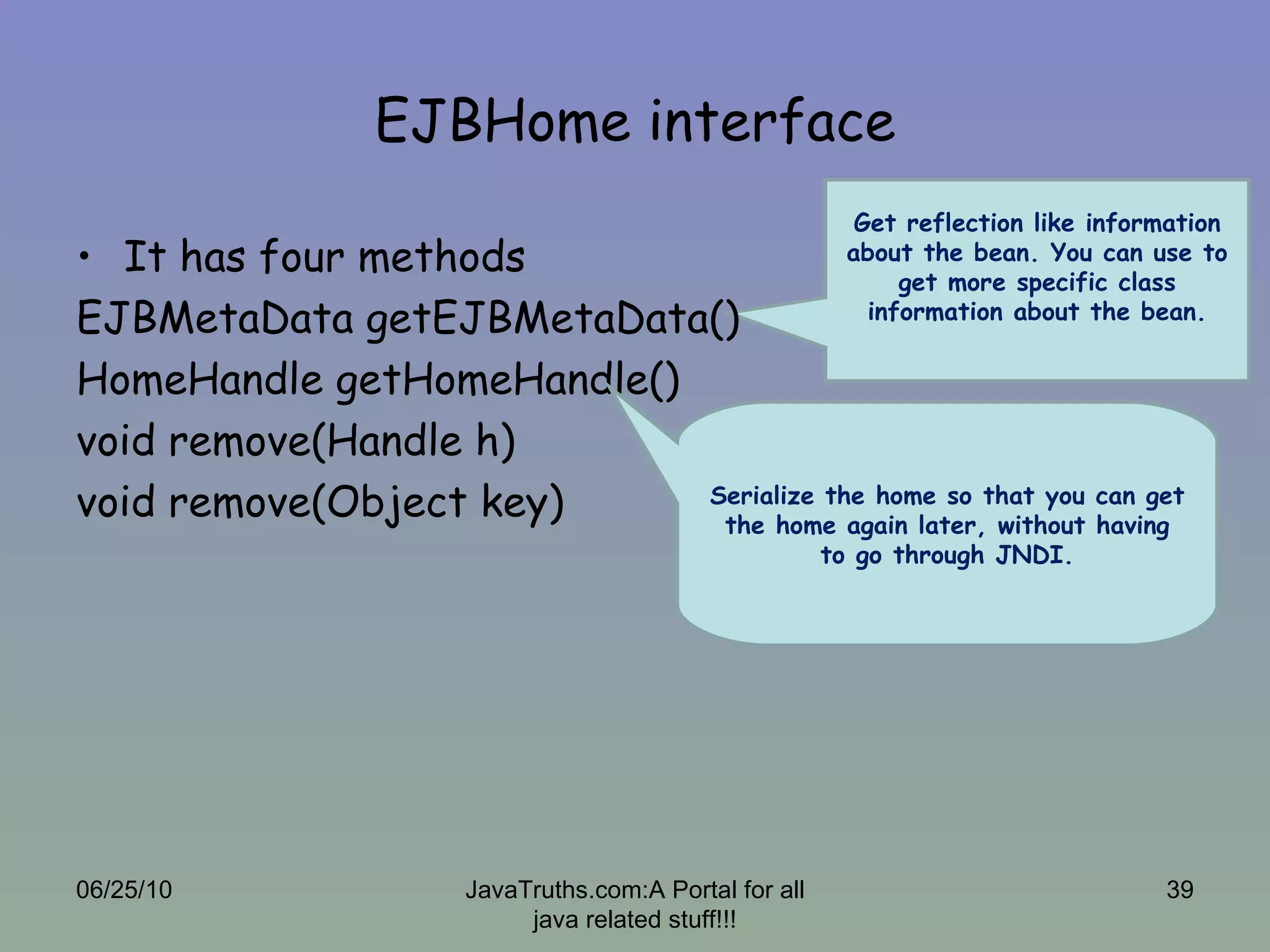 EJBHome interface It has four methods EJBMetaData getEJBMetaData() HomeHandle getHomeHandle() void remove(Handle h) void remove(Object key) Get reflection like information about the bean. You can use to get more specific class information about the bean. 06/25/10 JavaTruths.com:A Portal for all java related stuff!!! Serialize the home so that you can get the home again later, without having to go through JNDI. 