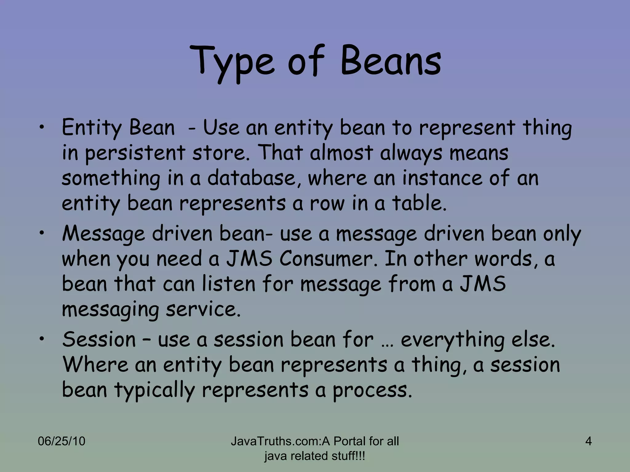 Type of Beans Entity Bean  - Use an entity bean to represent thing in persistent store. That almost always means something in a database, where an instance of an entity bean represents a row in a table. Message driven bean- use a message driven bean only when you need a JMS Consumer. In other words, a bean that can listen for message from a JMS messaging service. Session – use a session bean for … everything else. Where an entity bean represents a thing, a session bean typically represents a process.  06/25/10 JavaTruths.com:A Portal for all java related stuff!!! 