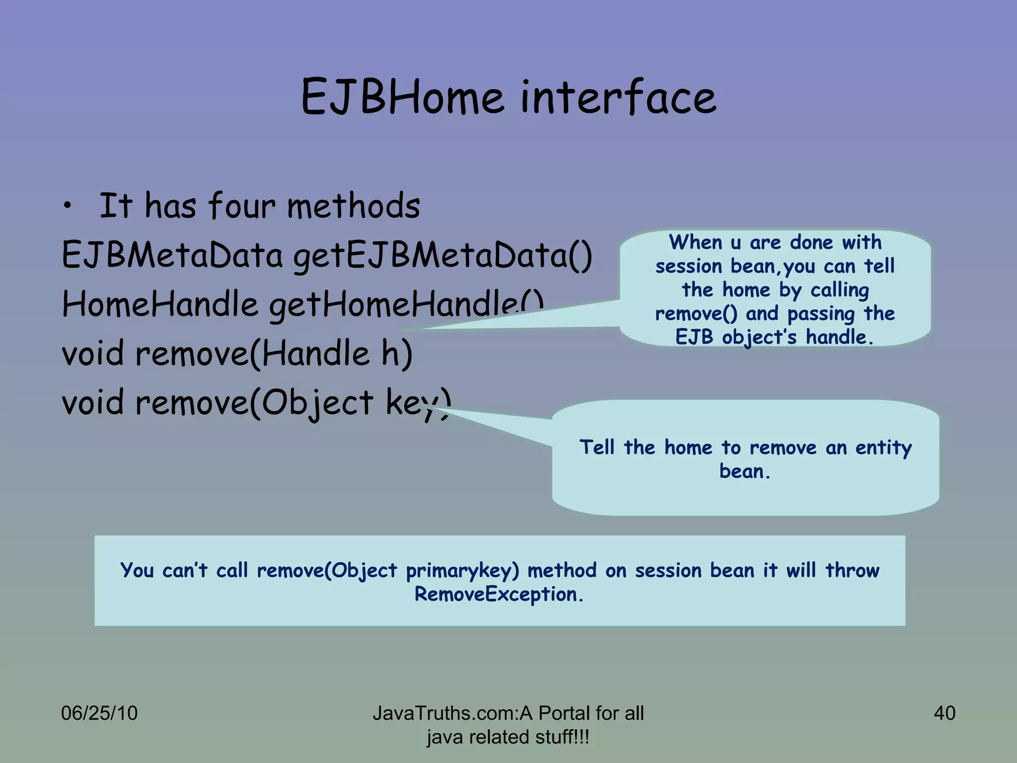 EJBHome interface It has four methods EJBMetaData getEJBMetaData() HomeHandle getHomeHandle() void remove(Handle h) void remove(Object key) 06/25/10 JavaTruths.com:A Portal for all java related stuff!!! When u are done with session bean,you can tell the home by calling remove() and passing the EJB object’s handle. Tell the home to remove an entity bean. You can’t call remove(Object primarykey) method on session bean it will throw RemoveException. 