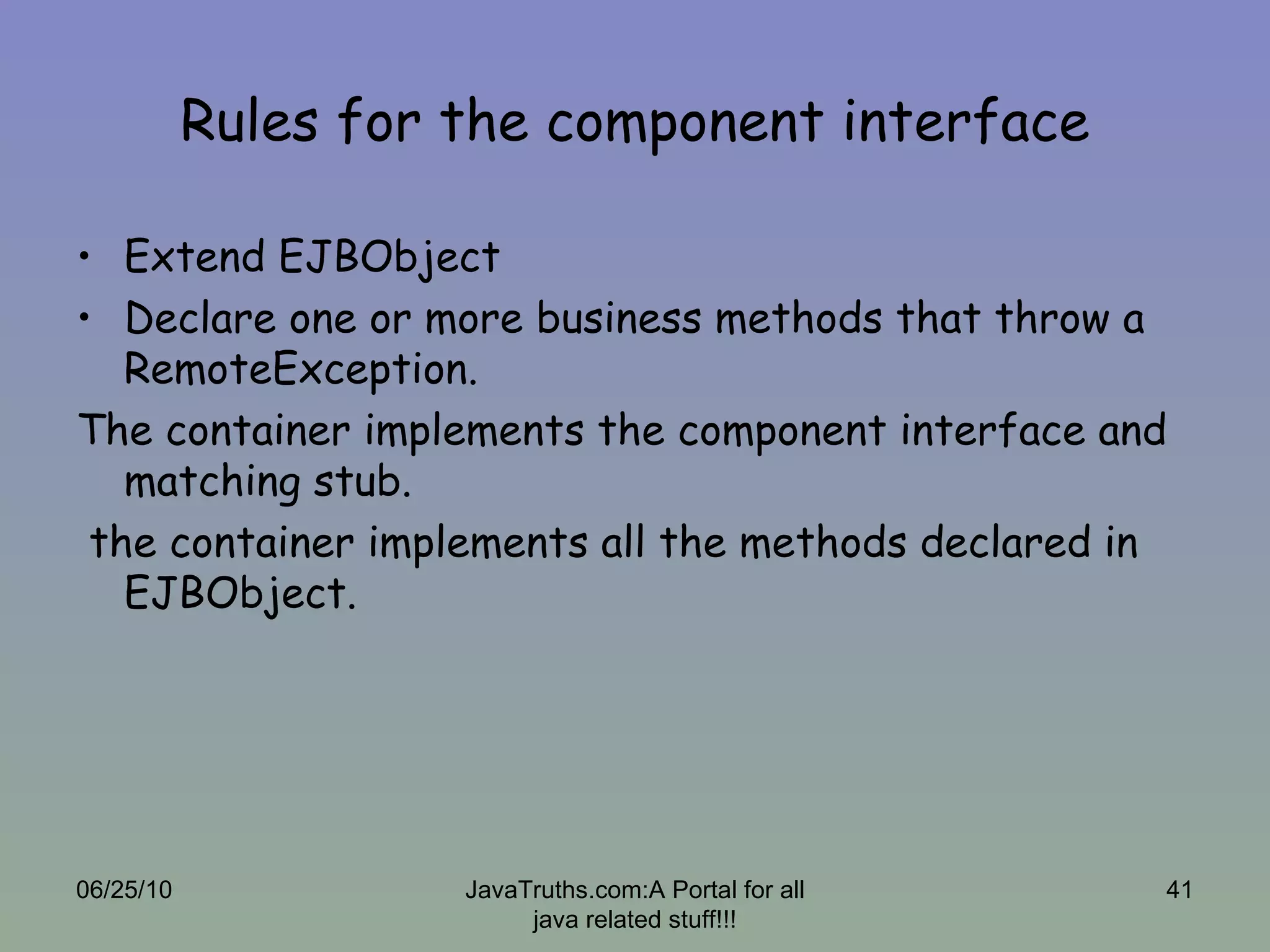 Rules for the component interface Extend EJBObject Declare one or more business methods that throw a RemoteException. The container implements the component interface and matching stub. the container implements all the methods declared in EJBObject.  06/25/10 JavaTruths.com:A Portal for all java related stuff!!! 