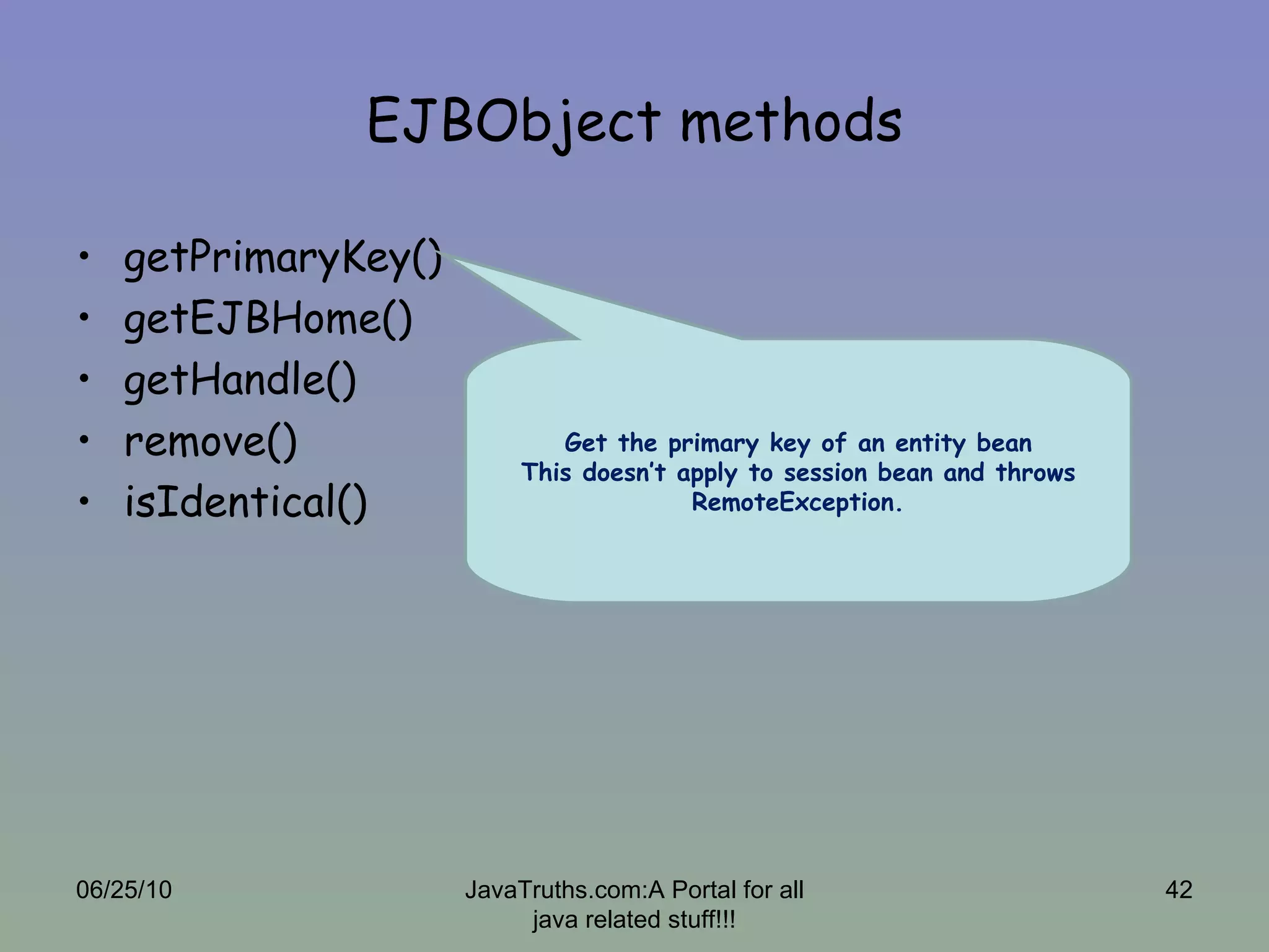 EJBObject methods getPrimaryKey() getEJBHome() getHandle() remove() isIdentical() 06/25/10 JavaTruths.com:A Portal for all java related stuff!!! Get the primary key of an entity bean This doesn’t apply to session bean and throws RemoteException. 