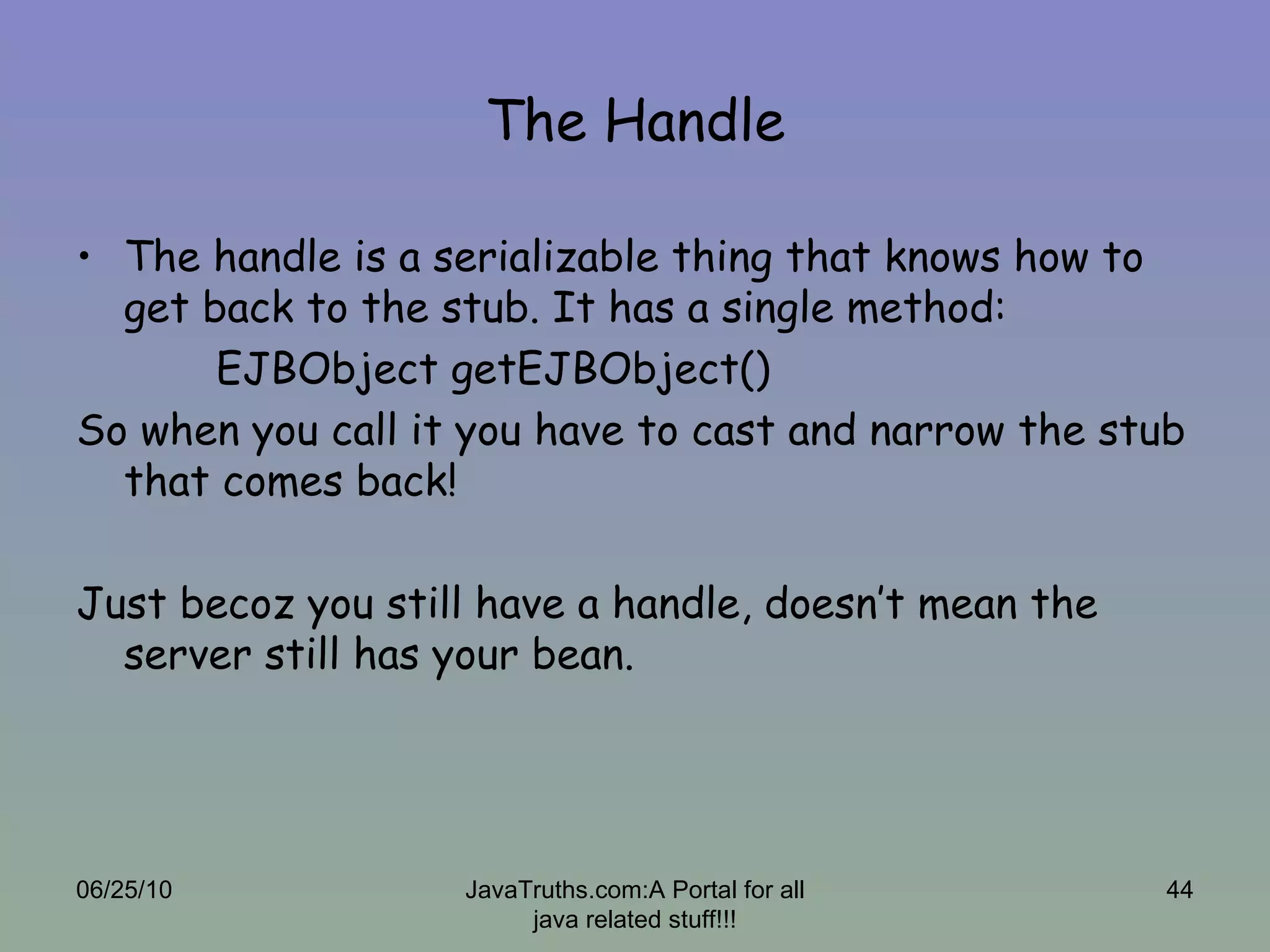 The Handle The handle is a serializable thing that knows how to get back to the stub. It has a single method:   EJBObject getEJBObject()  So when you call it you have to cast and narrow the stub that comes back! Just becoz you still have a handle, doesn’t mean the server still has your bean. 06/25/10 JavaTruths.com:A Portal for all java related stuff!!! 