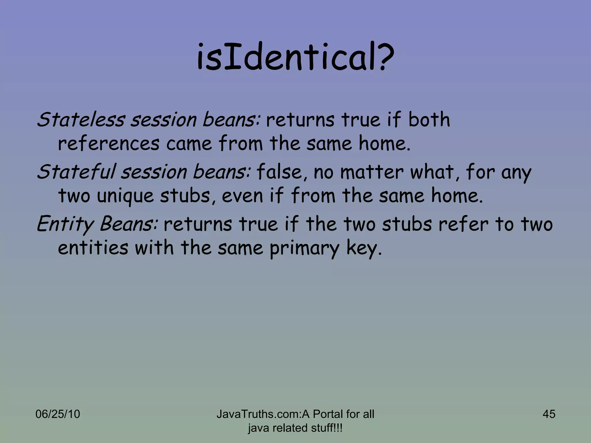 isIdentical? Stateless session beans:  returns true if both references came from the same home. Stateful session beans:  false, no matter what, for any two unique stubs, even if from the same home. Entity Beans:  returns true if the two stubs refer to two entities with the same primary key. 06/25/10 JavaTruths.com:A Portal for all java related stuff!!! 