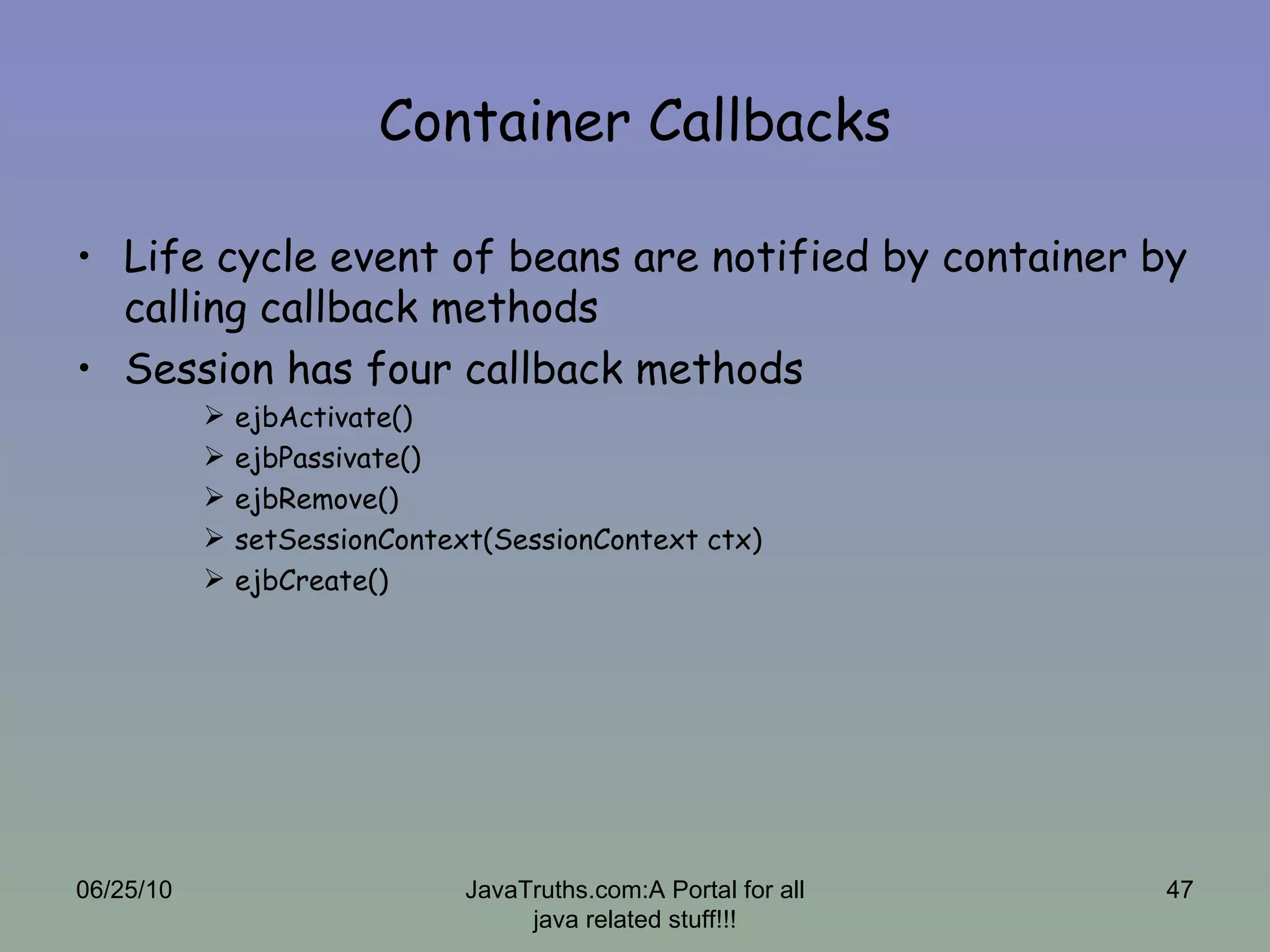Container Callbacks Life cycle event of beans are notified by container by calling callback methods Session has four callback methods ejbActivate() ejbPassivate() ejbRemove() setSessionContext(SessionContext ctx) ejbCreate() 06/25/10 JavaTruths.com:A Portal for all java related stuff!!! 