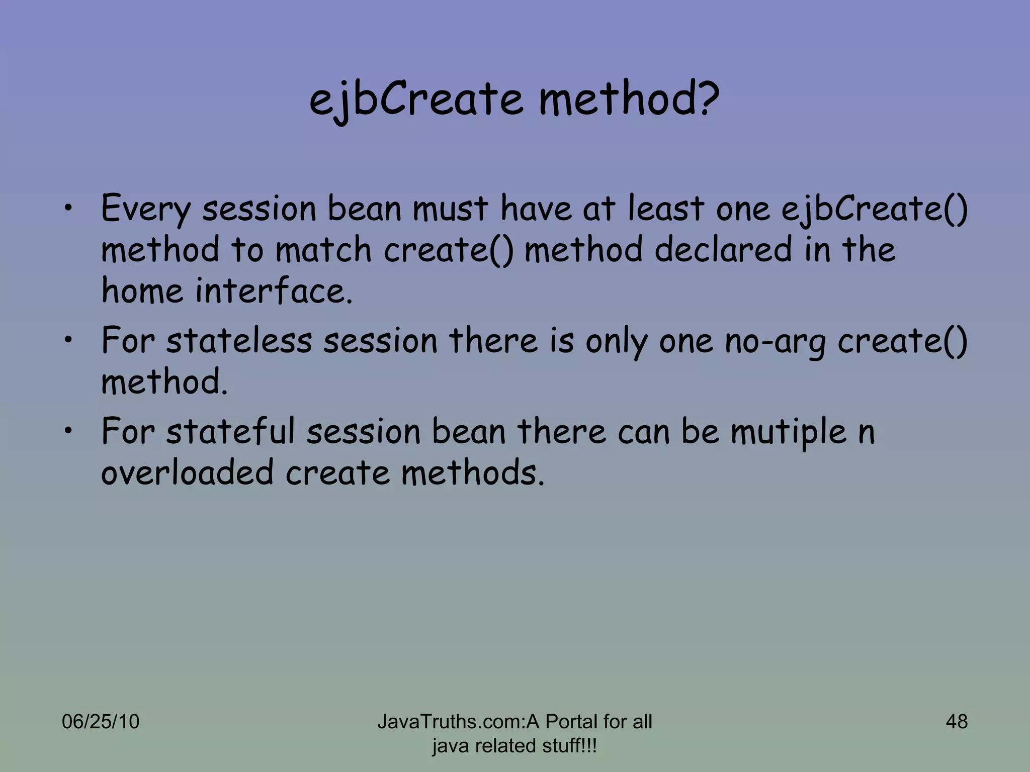 ejbCreate method? Every session bean must have at least one ejbCreate() method to match create() method declared in the home interface. For stateless session there is only one no-arg create() method. For stateful session bean there can be mutiple n overloaded create methods.  06/25/10 JavaTruths.com:A Portal for all java related stuff!!! 