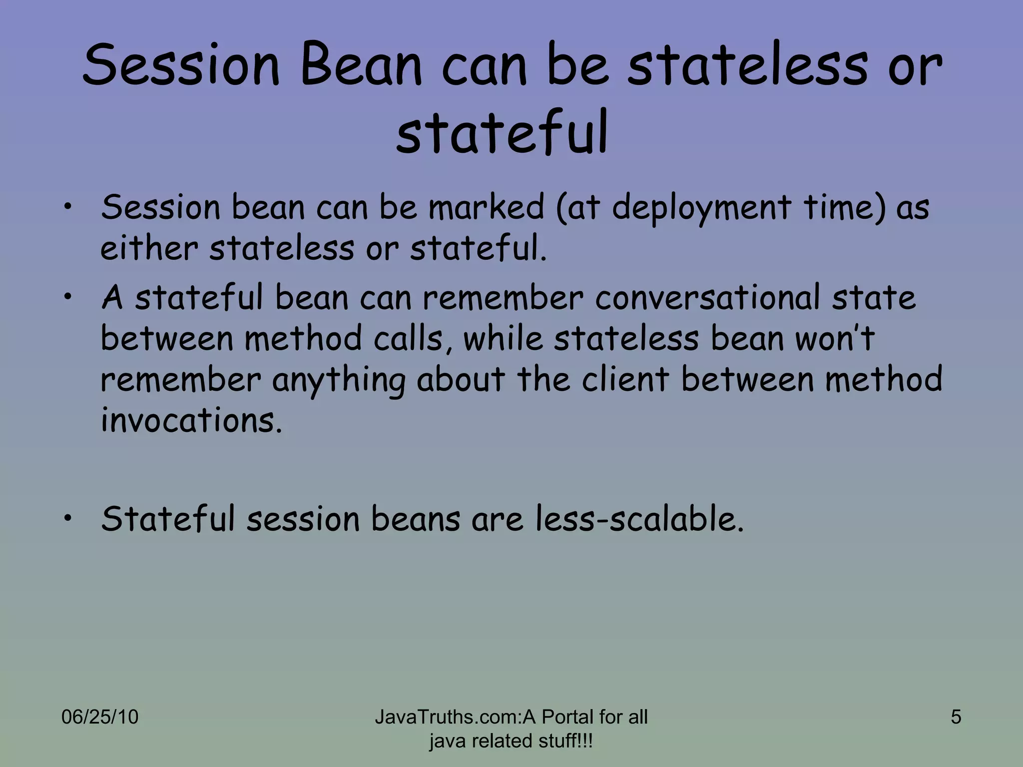 Session Bean can be stateless or stateful  Session bean can be marked (at deployment time) as either stateless or stateful. A stateful bean can remember conversational state between method calls, while stateless bean won’t remember anything about the client between method invocations. Stateful session beans are less-scalable. 06/25/10 JavaTruths.com:A Portal for all java related stuff!!! 