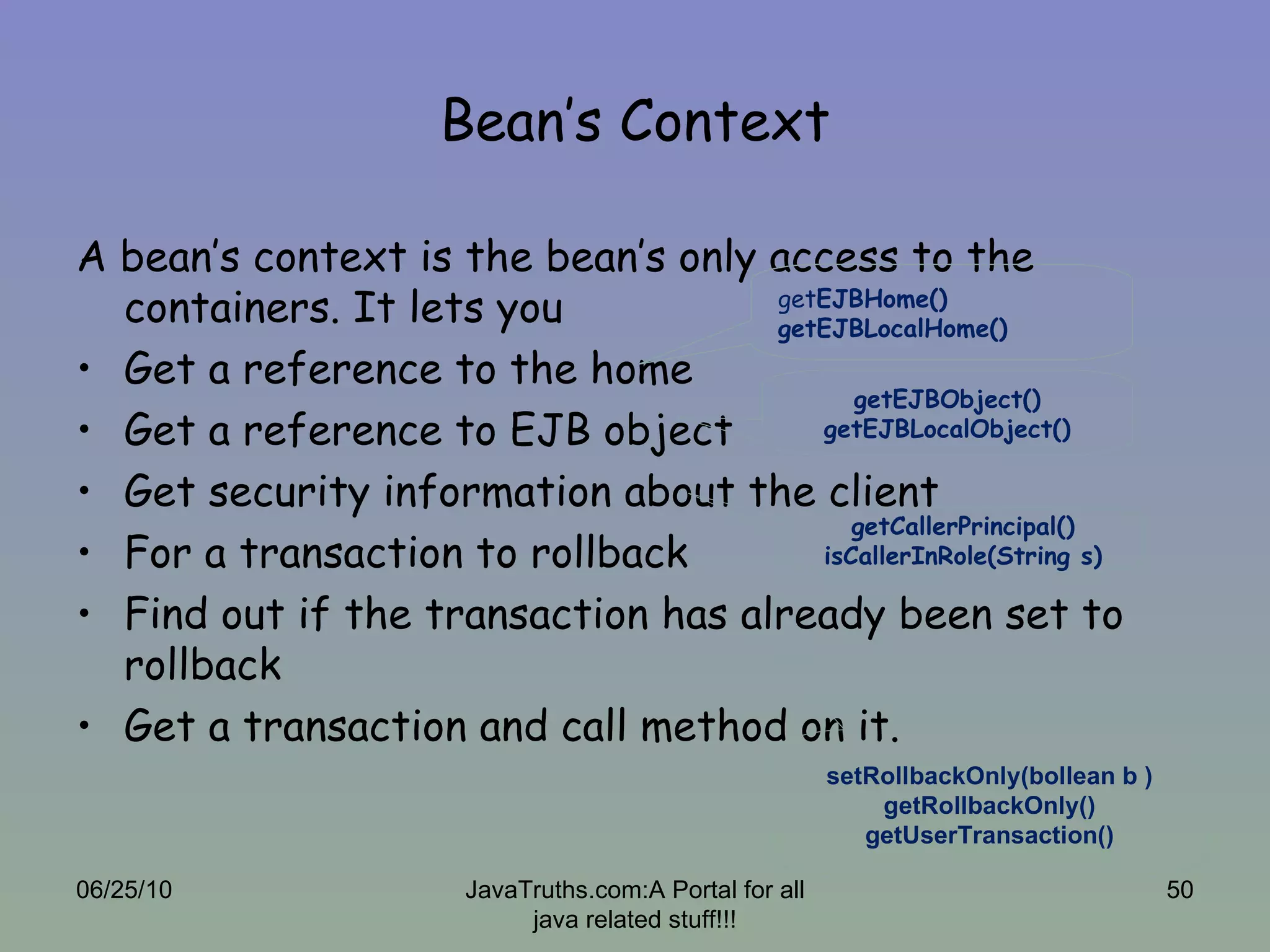 Bean’s Context A bean’s context is the bean’s only access to the containers. It lets you  Get a reference to the home Get a reference to EJB object Get security information about the client For a transaction to rollback Find out if the transaction has already been set to rollback Get a transaction and call method on it. 06/25/10 JavaTruths.com:A Portal for all java related stuff!!! get EJBHome() getEJBLocalHome() getEJBObject() getEJBLocalObject() getCallerPrincipal() isCallerInRole(String s) setRollbackOnly(bollean b ) getRollbackOnly() getUserTransaction() 