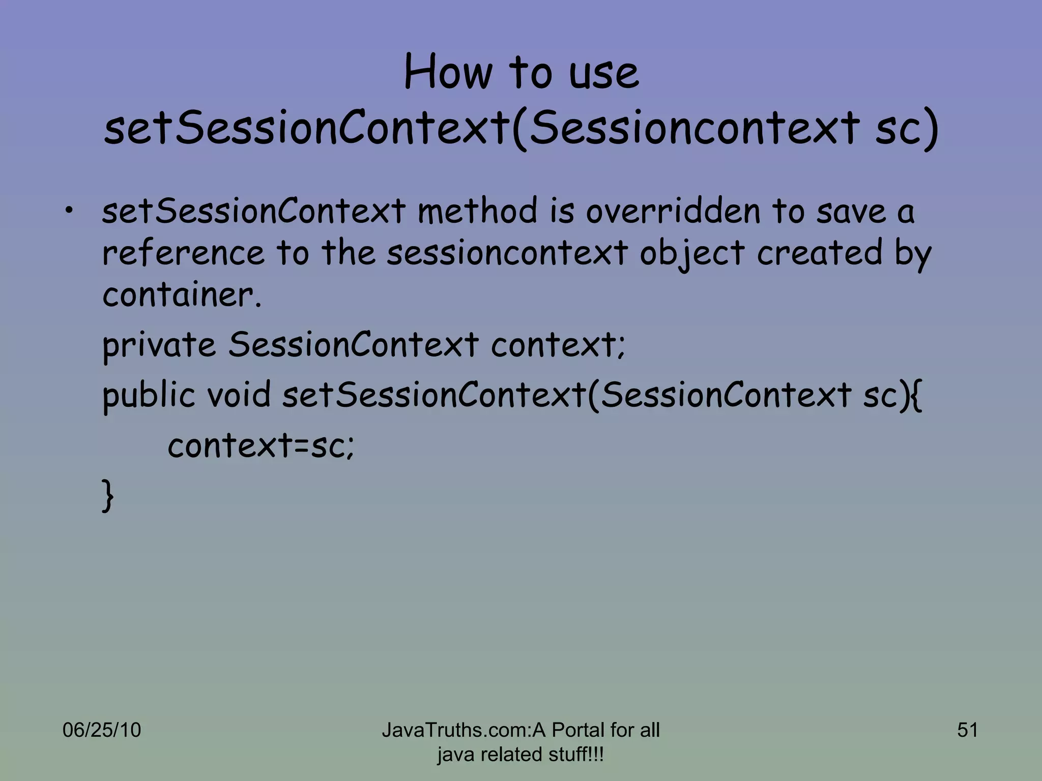 How to use setSessionContext(Sessioncontext sc) setSessionContext method is overridden to save a reference to the sessioncontext object created by container. private SessionContext context; public void setSessionContext(SessionContext sc){ context=sc; } 06/25/10 JavaTruths.com:A Portal for all java related stuff!!! 
