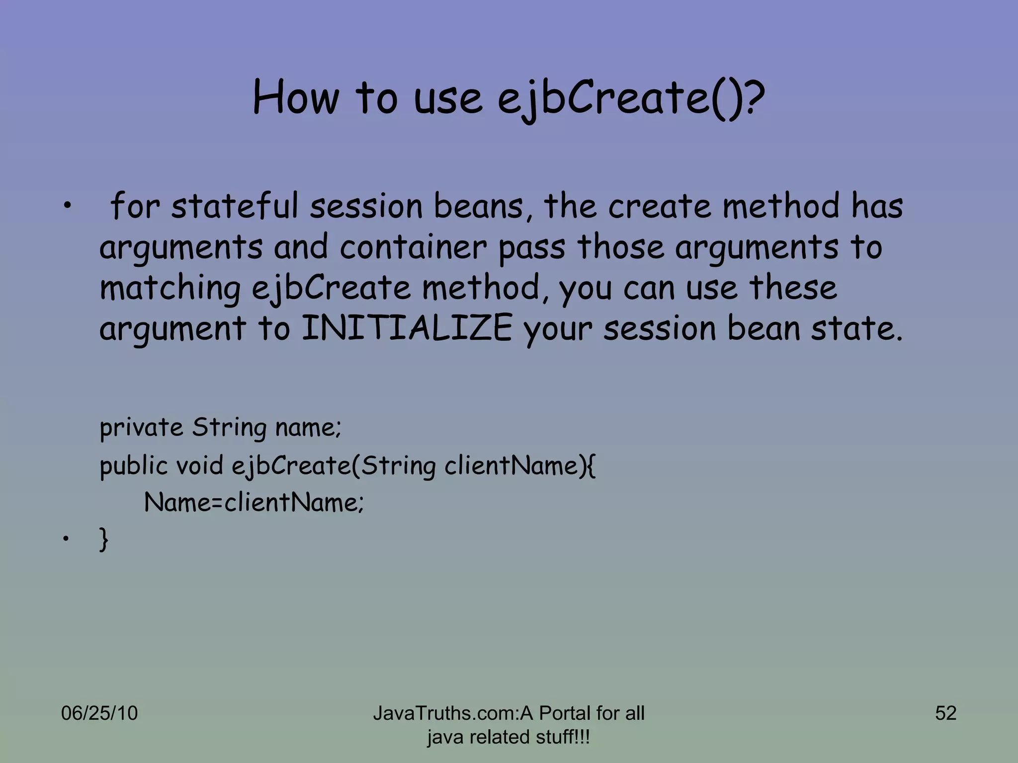 How to use ejbCreate()? for stateful session beans, the create method has arguments and container pass those arguments to matching ejbCreate method, you can use these argument to INITIALIZE your session bean state. private String name; public void ejbCreate(String clientName){ Name=clientName; } 06/25/10 JavaTruths.com:A Portal for all java related stuff!!! 