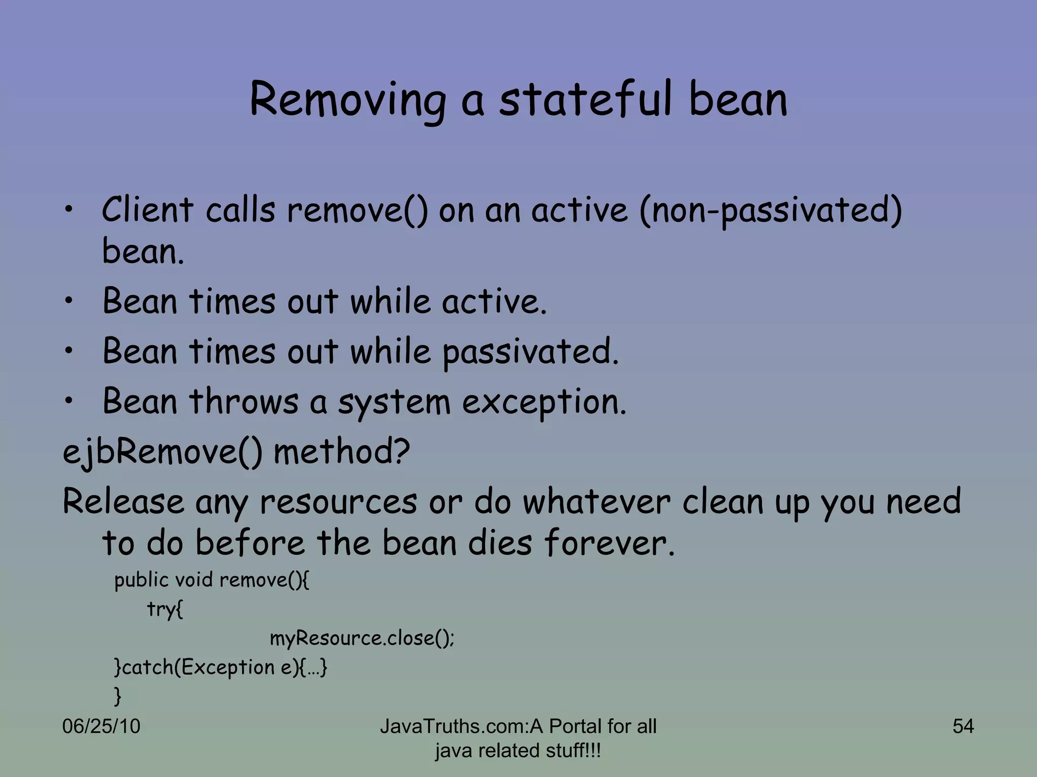 Removing a stateful bean Client calls remove() on an active (non-passivated) bean. Bean times out while active. Bean times out while passivated. Bean throws a system exception. ejbRemove() method? Release any resources or do whatever clean up you need to do before the bean dies forever. public void remove(){ try{ myResource.close(); }catch(Exception e){…} } 06/25/10 JavaTruths.com:A Portal for all java related stuff!!! 