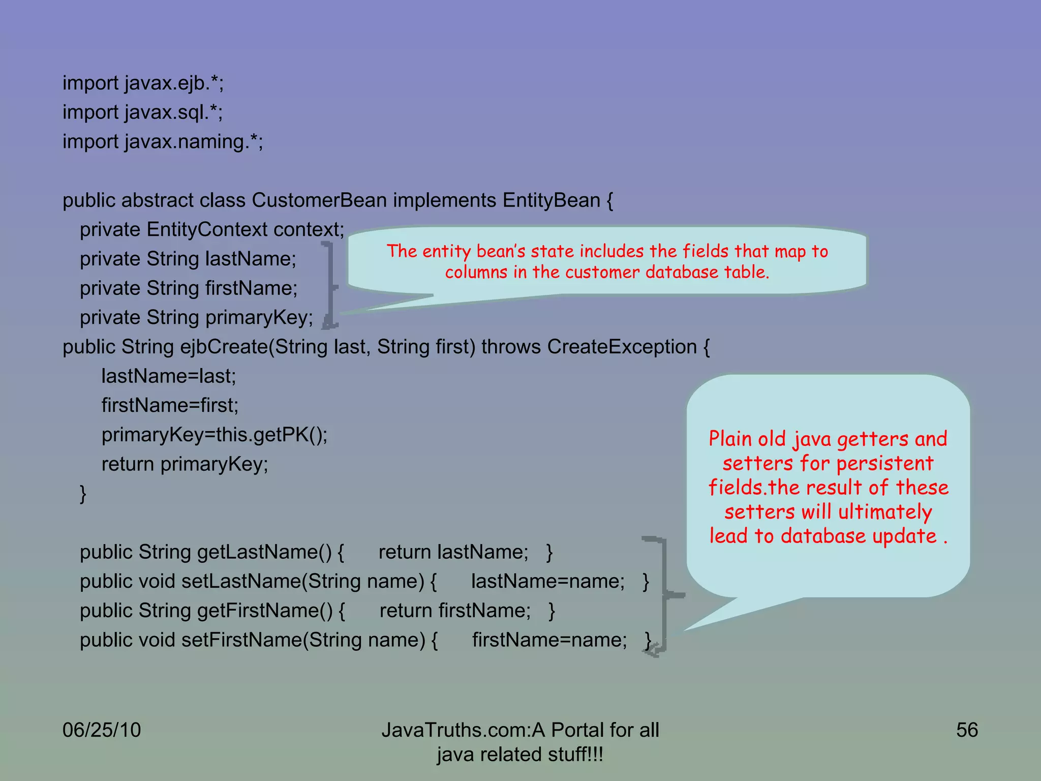 import javax.ejb.*; import javax.sql.*; import javax.naming.*; public abstract class CustomerBean implements EntityBean { private EntityContext context; private String lastName; private String firstName; private String primaryKey; public String ejbCreate(String last, String first) throws CreateException { lastName=last; firstName=first; primaryKey=this.getPK(); return primaryKey; } public String getLastName() {  return lastName;  } public void setLastName(String name) {  lastName=name;  } public String getFirstName() {  return firstName;  } public void setFirstName(String name) {  firstName=name;  }  06/25/10 JavaTruths.com:A Portal for all java related stuff!!! The entity bean’s state includes the fields that map to columns in the customer database table. Plain old java getters and setters for persistent fields.the result of these setters will ultimately lead to database update . 