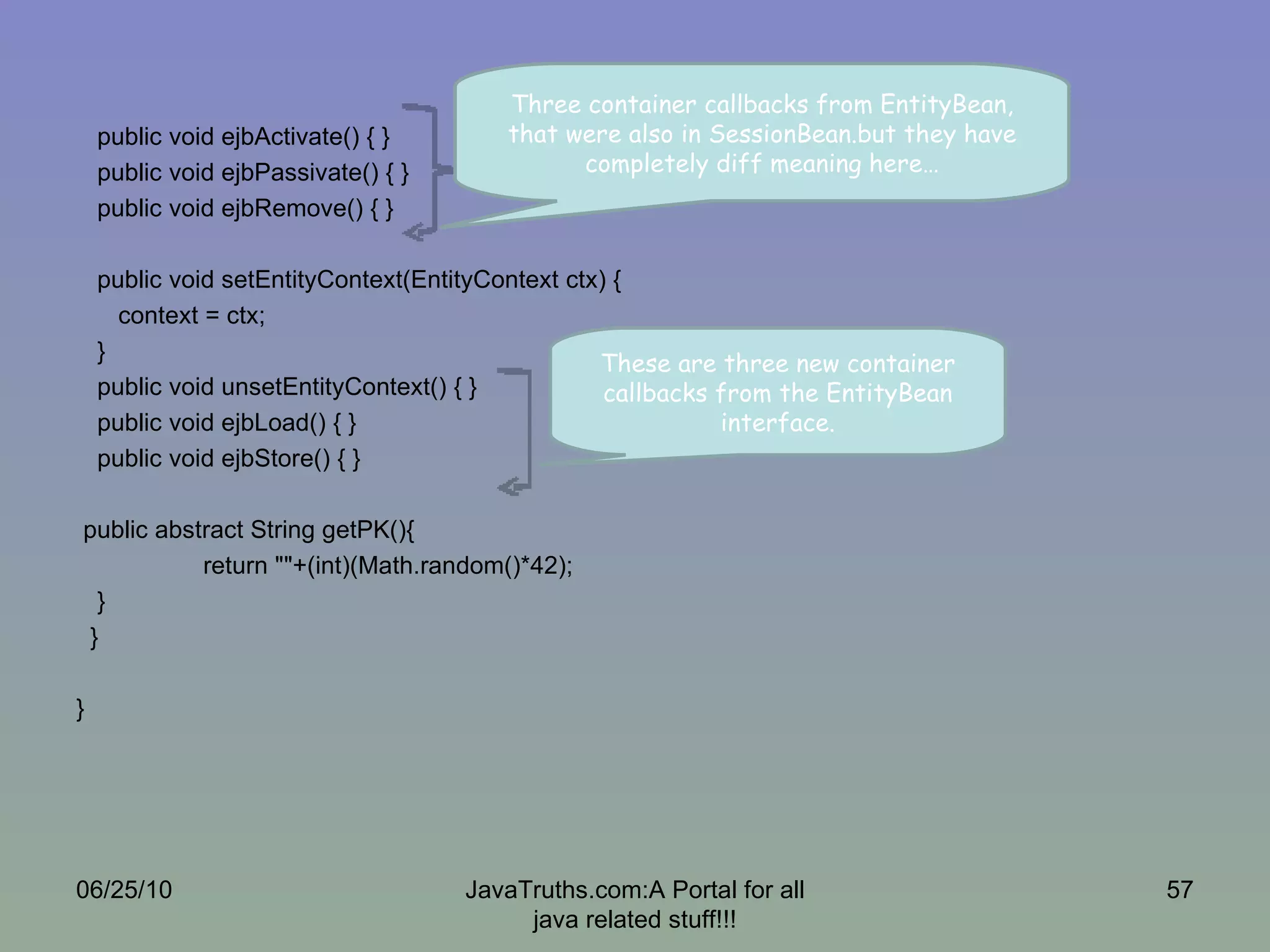 public void ejbActivate() { } public void ejbPassivate() { } public void ejbRemove() { } public void setEntityContext(EntityContext ctx) { context = ctx; } public void unsetEntityContext() { } public void ejbLoad() { } public void ejbStore() { } public abstract String getPK(){ return ""+(int)(Math.random()*42); } } } 06/25/10 JavaTruths.com:A Portal for all java related stuff!!! Three container callbacks from EntityBean, that were also in SessionBean.but they have completely diff meaning here… These are three new container callbacks from the EntityBean interface. 