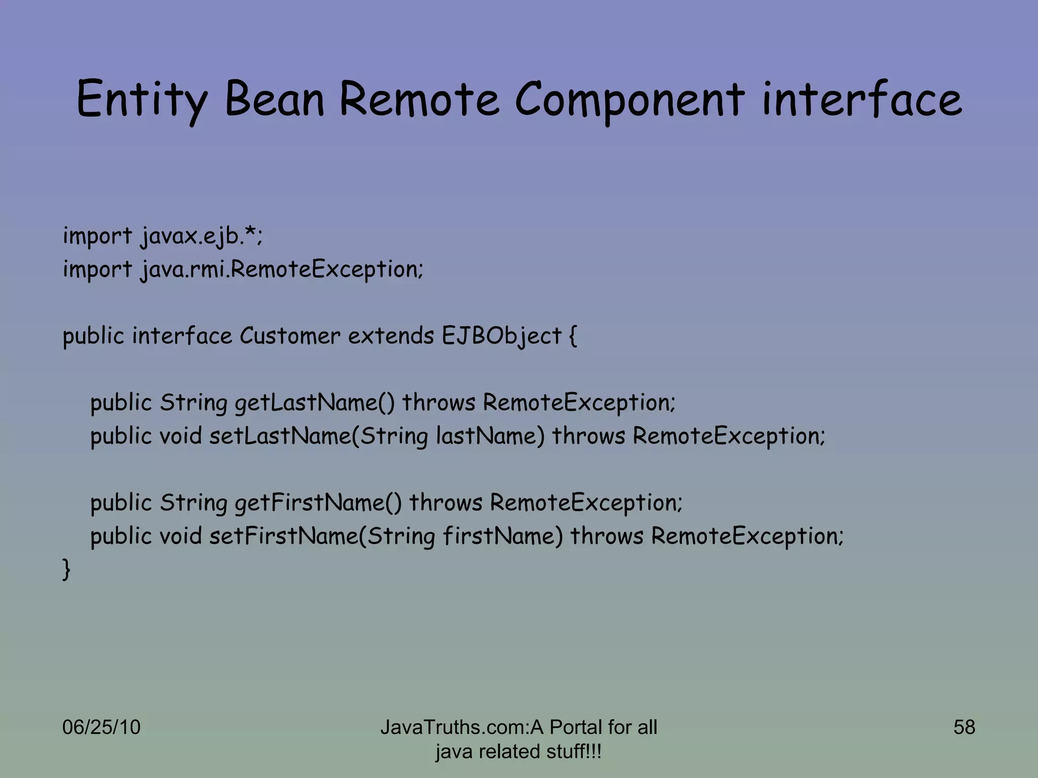 Entity Bean Remote Component interface import javax.ejb.*; import java.rmi.RemoteException; public interface Customer extends EJBObject {  public String getLastName() throws RemoteException; public void setLastName(String lastName) throws RemoteException;  public String getFirstName() throws RemoteException; public void setFirstName(String firstName) throws RemoteException; } 06/25/10 JavaTruths.com:A Portal for all java related stuff!!! 