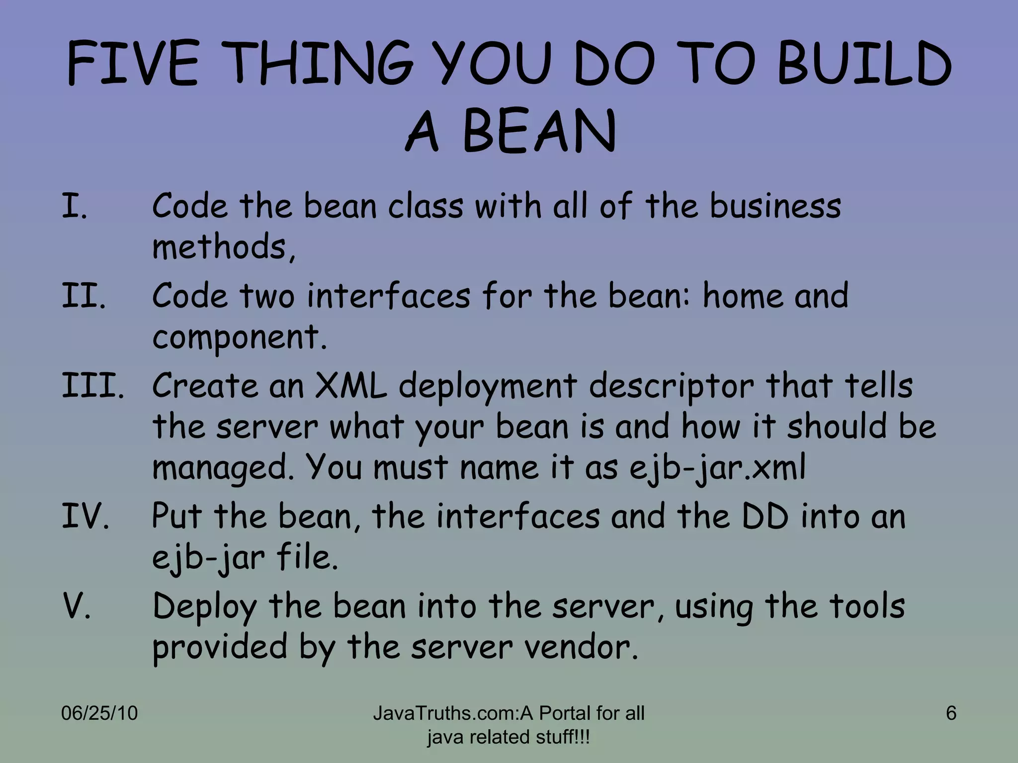 FIVE THING YOU DO TO BUILD A BEAN Code the bean class with all of the business methods, Code two interfaces for the bean: home and component. Create an XML deployment descriptor that tells the server what your bean is and how it should be managed. You must name it as ejb-jar.xml Put the bean, the interfaces and the DD into an ejb-jar file. Deploy the bean into the server, using the tools provided by the server vendor. 06/25/10 JavaTruths.com:A Portal for all java related stuff!!! 