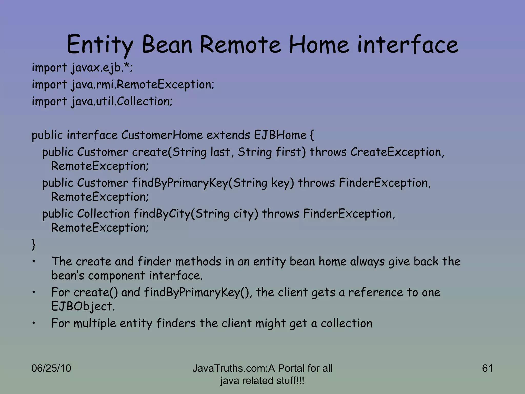 Entity Bean Remote Home interface import javax.ejb.*; import java.rmi.RemoteException; import java.util.Collection; public interface CustomerHome extends EJBHome { public Customer create(String last, String first) throws CreateException, RemoteException; public Customer findByPrimaryKey(String key) throws FinderException, RemoteException; public Collection findByCity(String city) throws FinderException, RemoteException; } The create and finder methods in an entity bean home always give back the bean’s component interface. For create() and findByPrimaryKey(), the client gets a reference to one EJBObject. For multiple entity finders the client might get a collection 06/25/10 JavaTruths.com:A Portal for all java related stuff!!! 