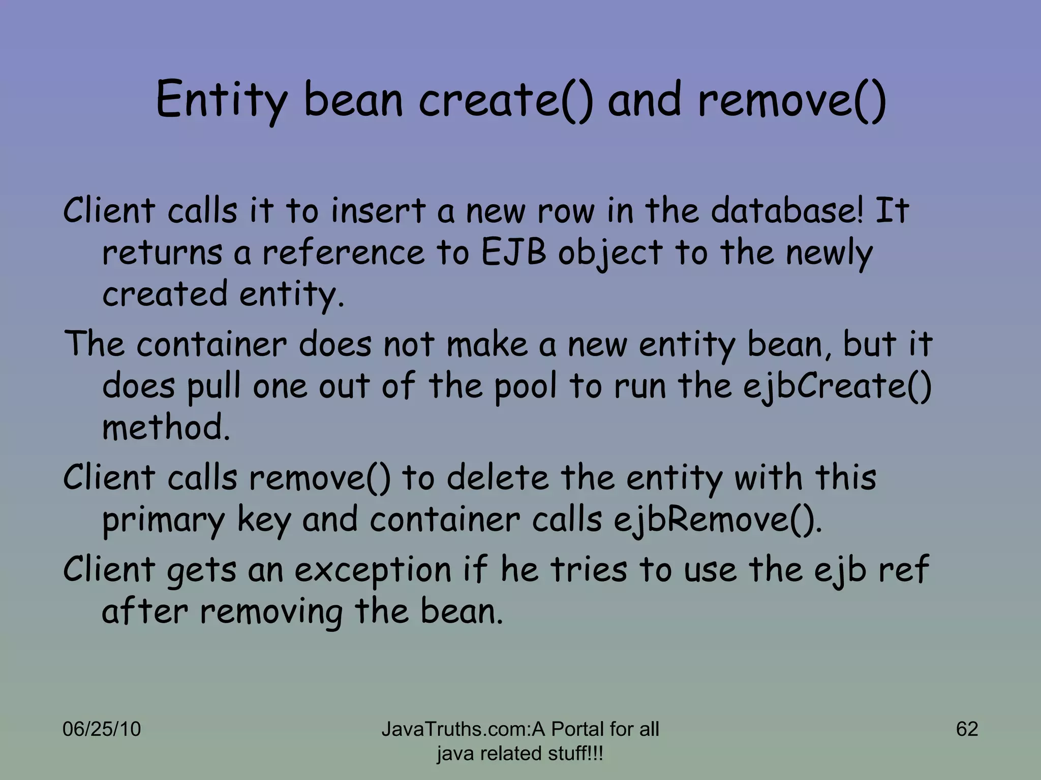 Entity bean create() and remove() Client calls it to insert a new row in the database! It returns a reference to EJB object to the newly created entity. The container does not make a new entity bean, but it does pull one out of the pool to run the ejbCreate() method.  Client calls remove() to delete the entity with this primary key and container calls ejbRemove(). Client gets an exception if he tries to use the ejb ref after removing the bean. 06/25/10 JavaTruths.com:A Portal for all java related stuff!!! 