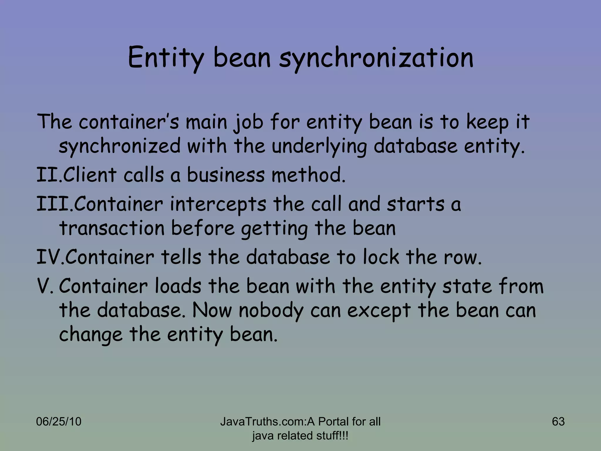 Entity bean synchronization The container’s main job for entity bean is to keep it synchronized with the underlying database entity. Client calls a business method. Container intercepts the call and starts a transaction before getting the bean Container tells the database to lock the row. Container loads the bean with the entity state from the database. Now nobody can except the bean can change the entity bean. 06/25/10 JavaTruths.com:A Portal for all java related stuff!!! 