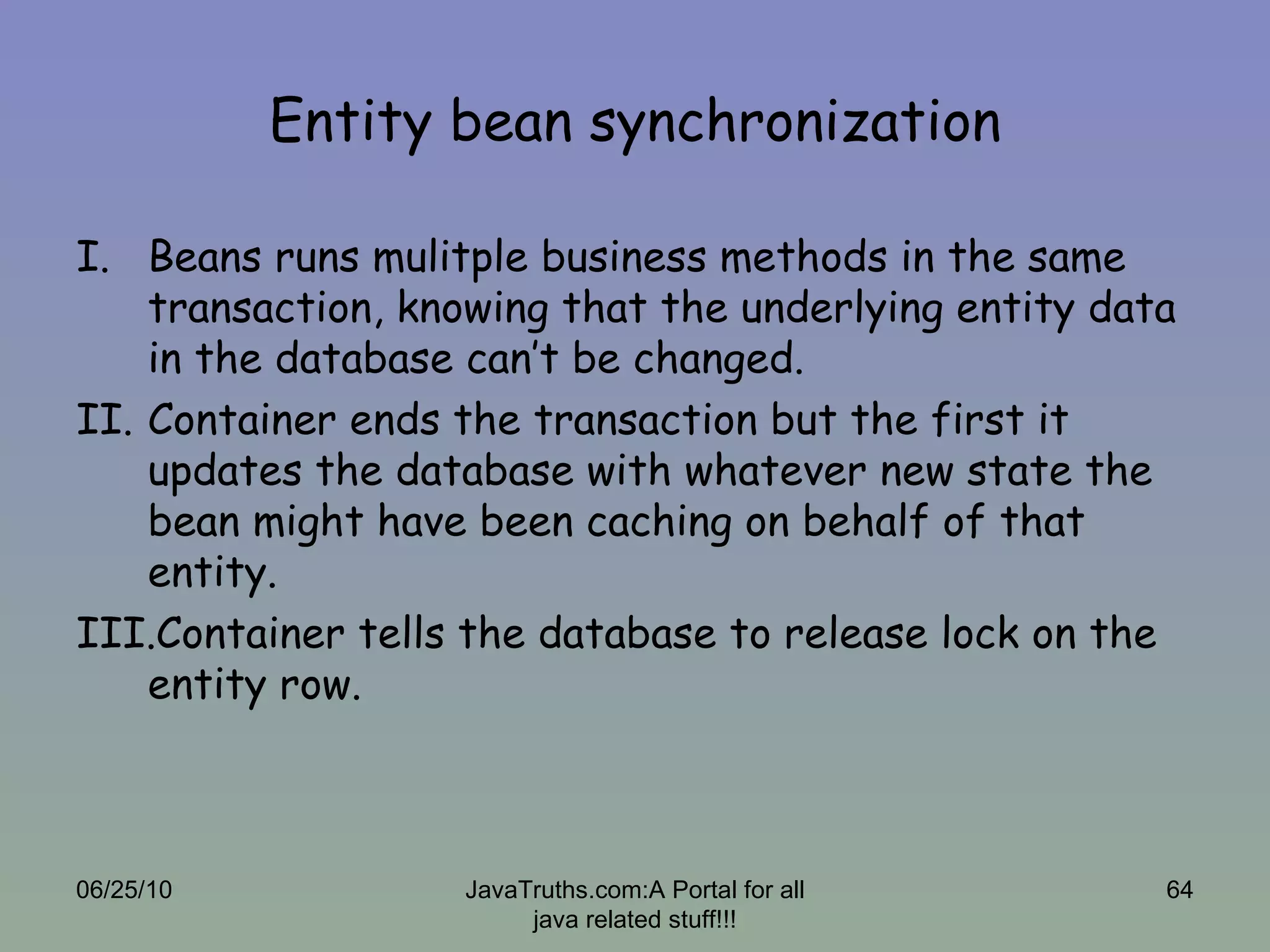 Entity bean synchronization Beans runs mulitple business methods in the same transaction, knowing that the underlying entity data in the database can’t be changed.  Container ends the transaction but the first it updates the database with whatever new state the bean might have been caching on behalf of that entity. Container tells the database to release lock on the entity row. 06/25/10 JavaTruths.com:A Portal for all java related stuff!!! 