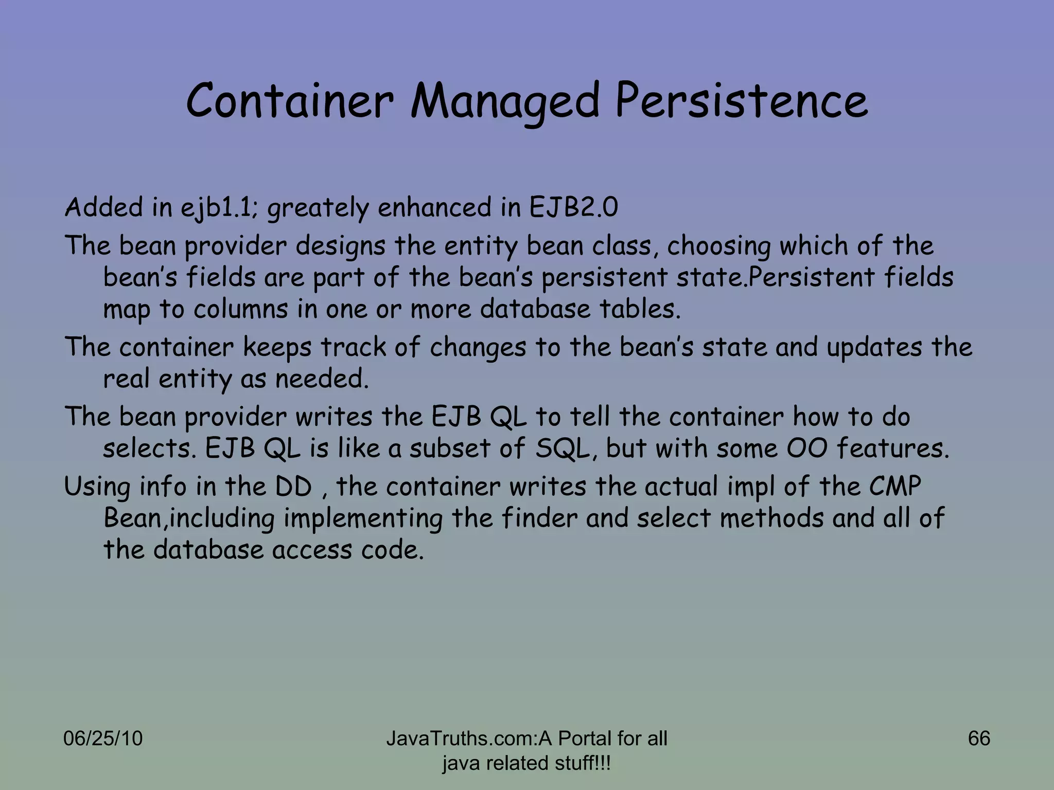Container Managed Persistence Added in ejb1.1; greately enhanced in EJB2.0 The bean provider designs the entity bean class, choosing which of the bean’s fields are part of the bean’s persistent state.Persistent fields map to columns in one or more database tables. The container keeps track of changes to the bean’s state and updates the real entity as needed. The bean provider writes the EJB QL to tell the container how to do selects. EJB QL is like a subset of SQL, but with some OO features.  Using info in the DD , the container writes the actual impl of the CMP Bean,including implementing the finder and select methods and all of the database access code. 06/25/10 JavaTruths.com:A Portal for all java related stuff!!! 