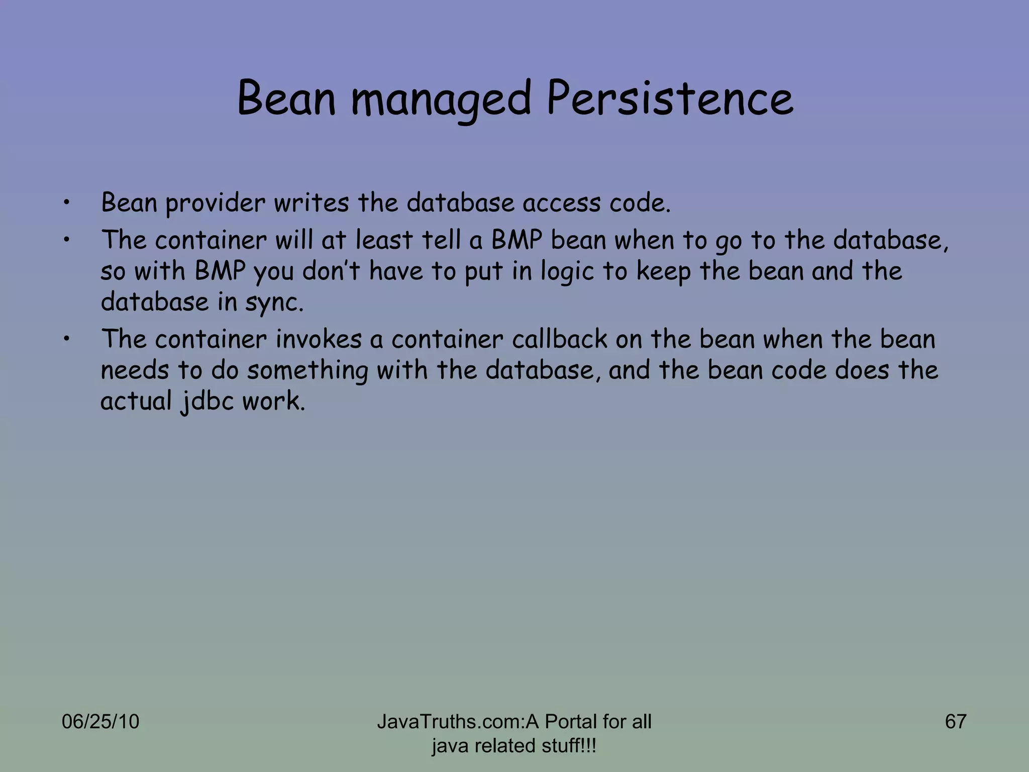 Bean managed Persistence Bean provider writes the database access code. The container will at least tell a BMP bean when to go to the database, so with BMP you don’t have to put in logic to keep the bean and the database in sync.  The container invokes a container callback on the bean when the bean needs to do something with the database, and the bean code does the actual jdbc work. 06/25/10 JavaTruths.com:A Portal for all java related stuff!!! 