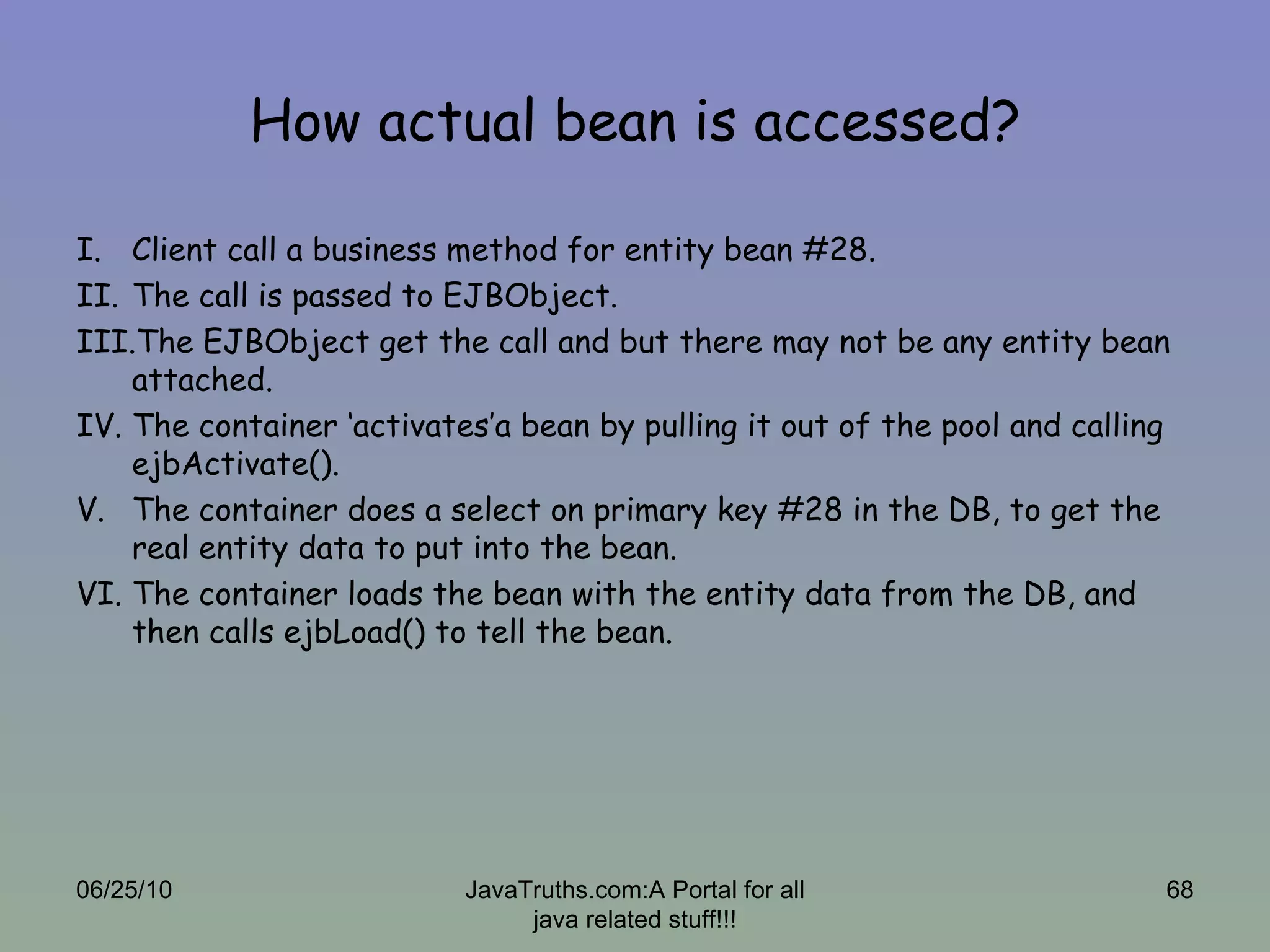 How actual bean is accessed? Client call a business method for entity bean #28. The call is passed to EJBObject. The EJBObject get the call and but there may not be any entity bean attached. The container ‘activates’a bean by pulling it out of the pool and calling ejbActivate(). The container does a select on primary key #28 in the DB, to get the real entity data to put into the bean. The container loads the bean with the entity data from the DB, and then calls ejbLoad() to tell the bean. 06/25/10 JavaTruths.com:A Portal for all java related stuff!!! 