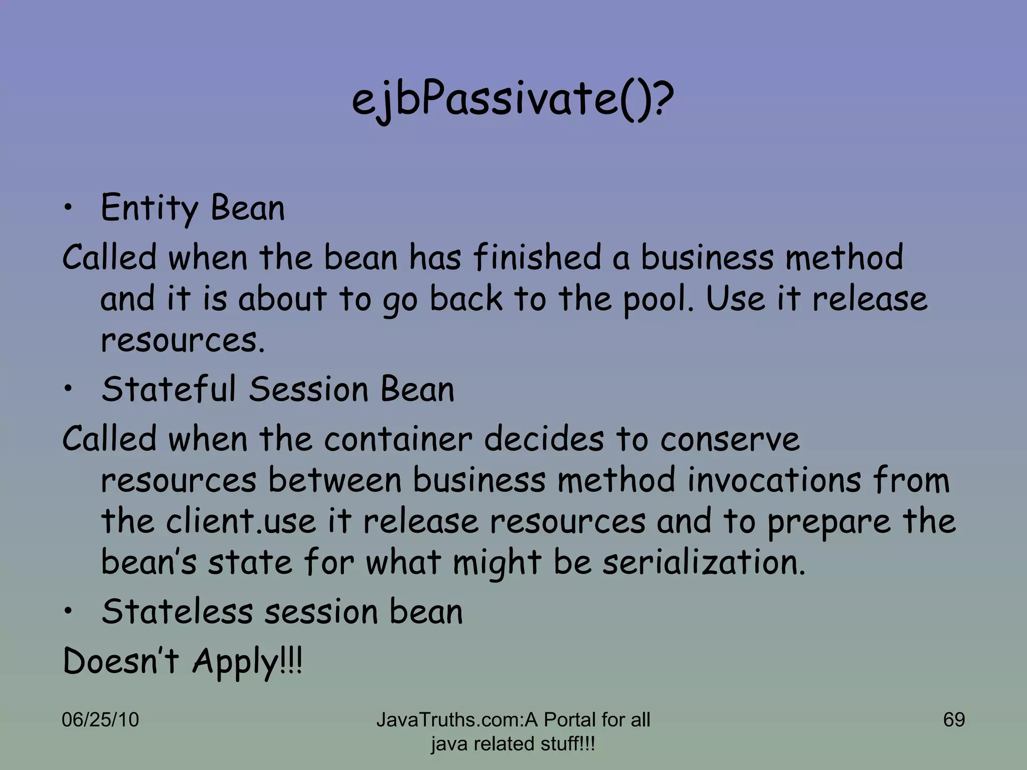 ejbPassivate()? Entity Bean Called when the bean has finished a business method and it is about to go back to the pool. Use it release resources. Stateful Session Bean Called when the container decides to conserve resources between business method invocations from the client.use it release resources and to prepare the bean’s state for what might be serialization. Stateless session bean Doesn’t Apply!!! 06/25/10 JavaTruths.com:A Portal for all java related stuff!!! 