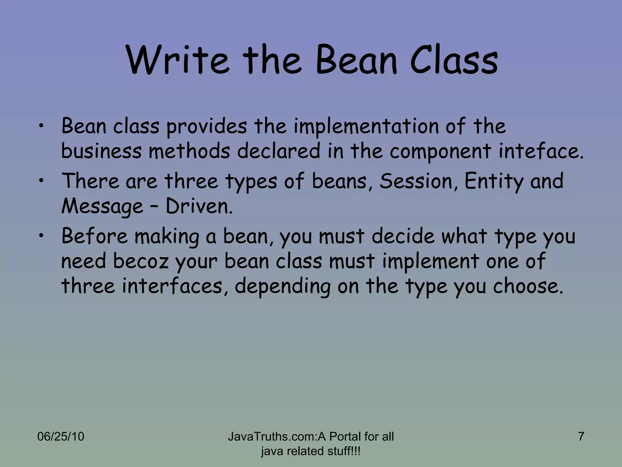 Write the Bean Class Bean class provides the implementation of the business methods declared in the component inteface. There are three types of beans, Session, Entity and Message – Driven. Before making a bean, you must decide what type you need becoz your bean class must implement one of three interfaces, depending on the type you choose. 06/25/10 JavaTruths.com:A Portal for all java related stuff!!! 