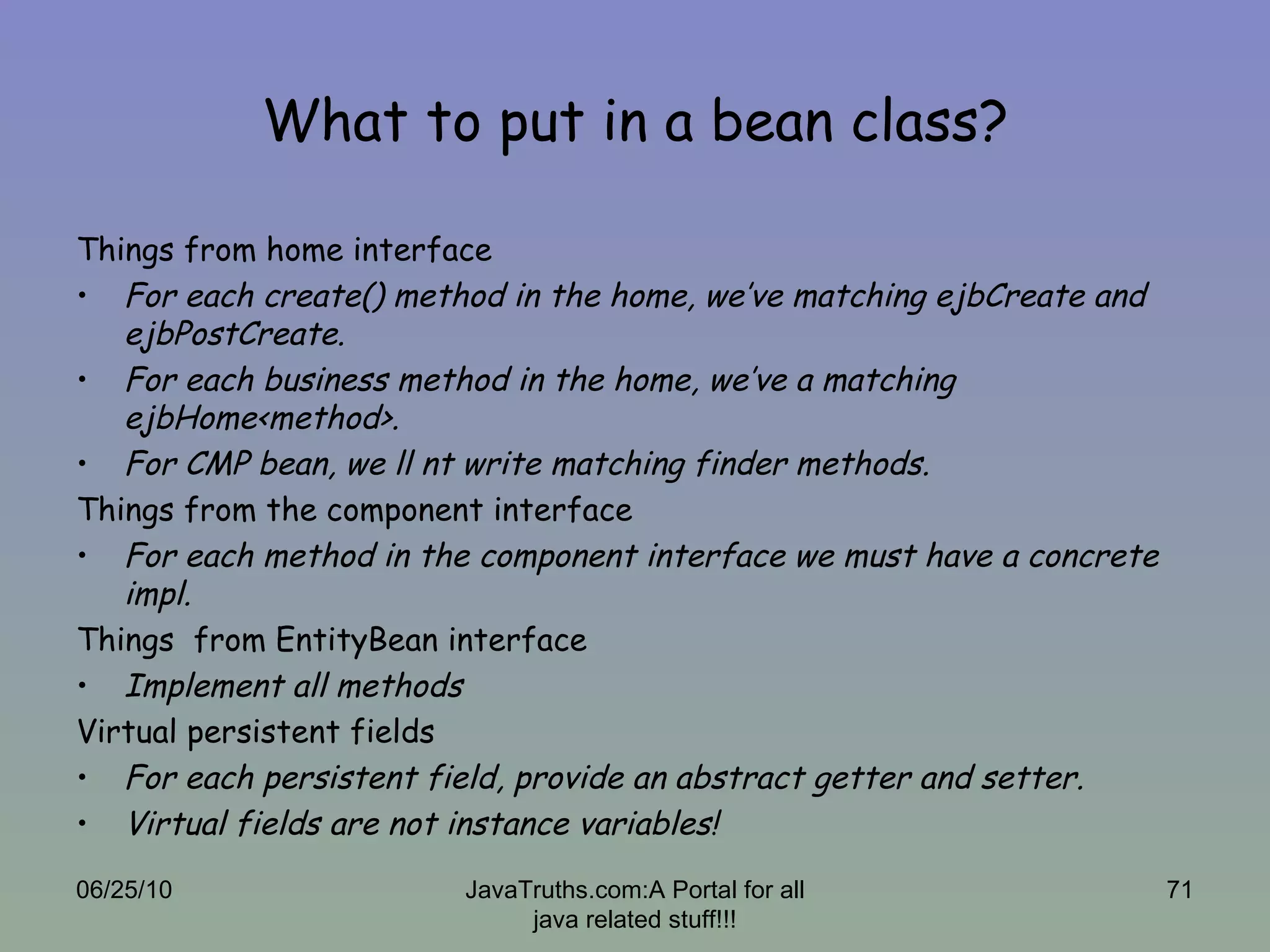 What to put in a bean class? Things from home interface For each create() method in the home, we’ve matching ejbCreate and ejbPostCreate. For each business method in the home, we’ve a matching ejbHome<method>. For CMP bean, we ll nt write matching finder methods. Things from the component interface For each method in the component interface we must have a concrete impl. Things  from EntityBean interface Implement all methods Virtual persistent fields For each persistent field, provide an abstract getter and setter. Virtual fields are not instance variables! 06/25/10 JavaTruths.com:A Portal for all java related stuff!!! 
