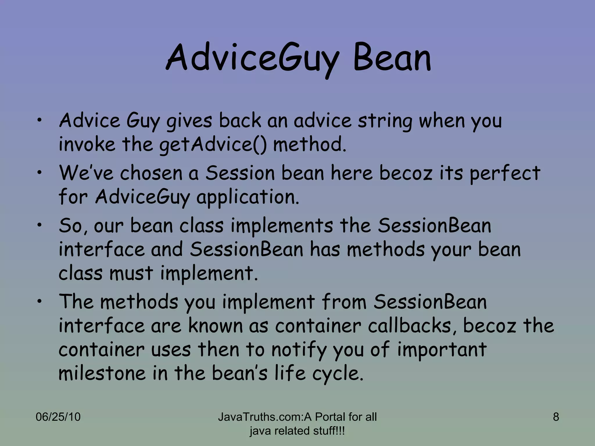AdviceGuy Bean Advice Guy gives back an advice string when you invoke the getAdvice() method. We’ve chosen a Session bean here becoz its perfect for AdviceGuy application. So, our bean class implements the SessionBean interface and SessionBean has methods your bean class must implement. The methods you implement from SessionBean interface are known as container callbacks, becoz the container uses then to notify you of important milestone in the bean’s life cycle. 06/25/10 JavaTruths.com:A Portal for all java related stuff!!! 