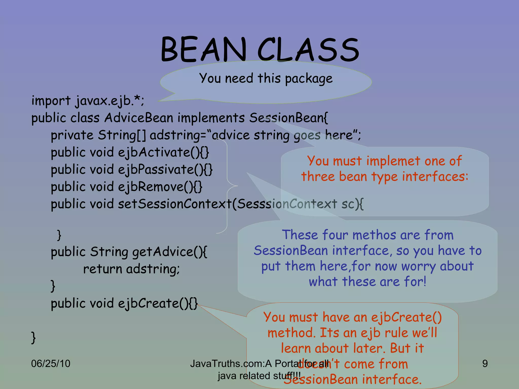 BEAN CLASS import javax.ejb.*; public class AdviceBean implements SessionBean{ private String[] adstring=“advice string goes here”; public void ejbActivate(){} public void ejbPassivate(){} public void ejbRemove(){} public void setSessionContext(SesssionContext sc){ } public String getAdvice(){ return adstring; } public void ejbCreate(){} } You need this package These four methos are from SessionBean interface, so you have to put them here,for now worry about what these are for! You must have an ejbCreate() method. Its an ejb rule we’ll learn about later. But it doesn’t come from SessionBean interface. You must implemet one of three bean type interfaces: 06/25/10 JavaTruths.com:A Portal for all java related stuff!!! 