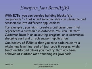 Enterprise Java Beans(EJB) With EJBs, you can develop building blocks ‘ejb components ’ – that u and someone else can assemble and reassemble into different applications. For example , you might create a customer bean that represents a customer in database. You can use that Customer bean in an accouting program, an e-commerce shopping cart and a tech support application. One beauty of EJBs is that you take code reuse to a whole new level, instead of just code it reuses whole functionality and allows you modify that way bean behaves at runtime with touching its java code. 06/25/10 JavaTruths.com:A Portal for all java related stuff!!! 