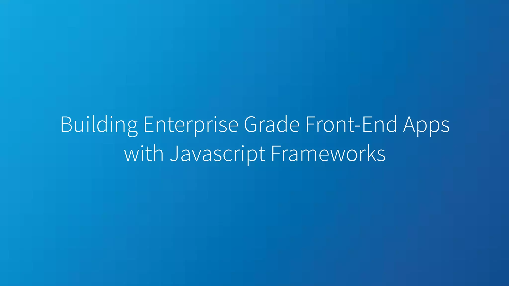 Building Enterprise Grade Front-End Apps with Javascript Frameworks 