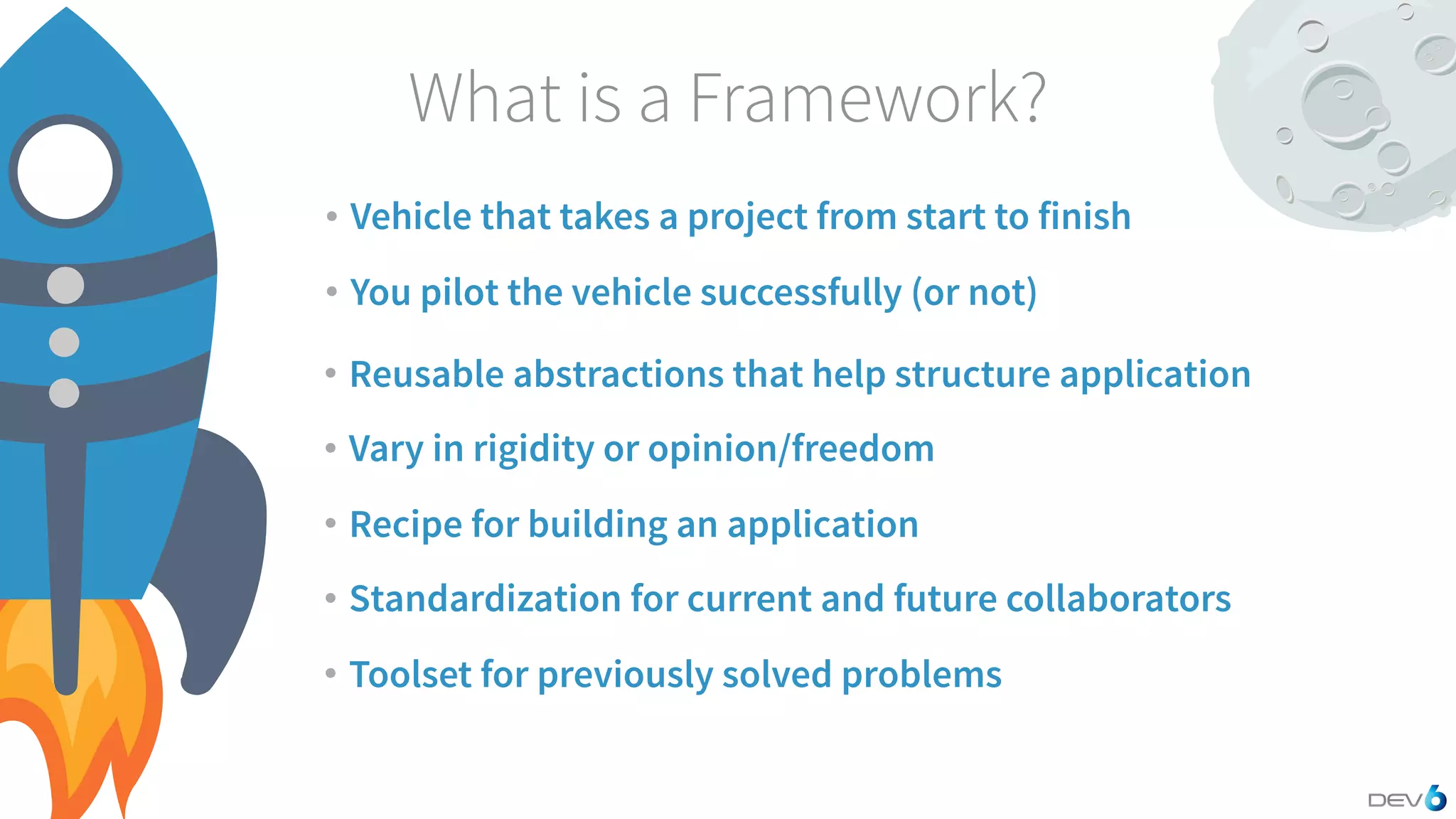 What is a Framework? • Vehicle that takes a project from start to finish • You pilot the vehicle successfully (or not) • Reusable abstractions that help structure application • Vary in rigidity or opinion/freedom • Recipe for building an application • Standardization for current and future collaborators • Toolset for previously solved problems 