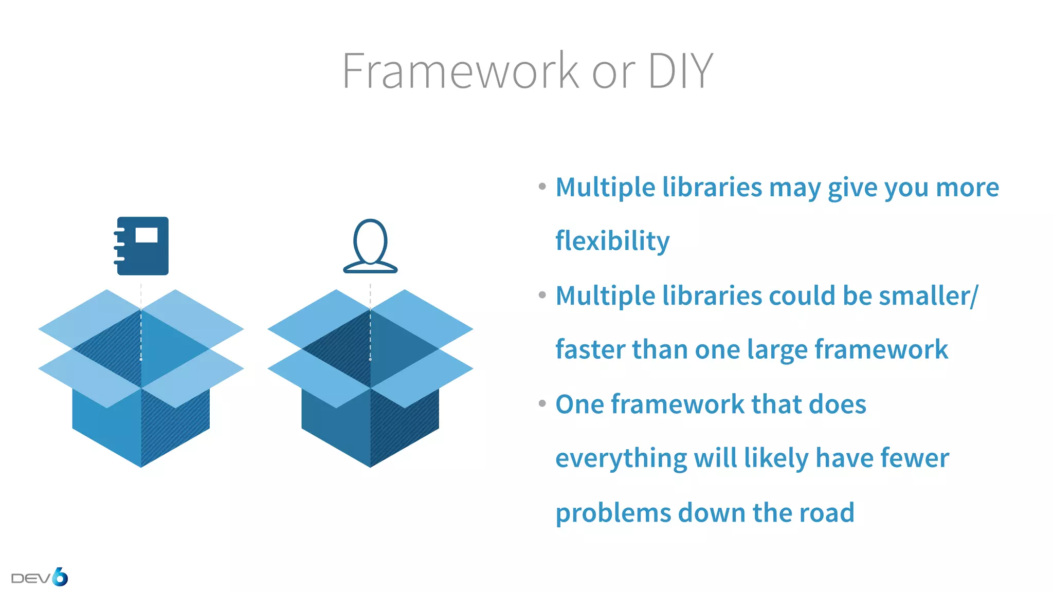 Framework or DIY • Multiple libraries may give you more flexibility • Multiple libraries could be smaller/ faster than one large framework • One framework that does everything will likely have fewer problems down the road 