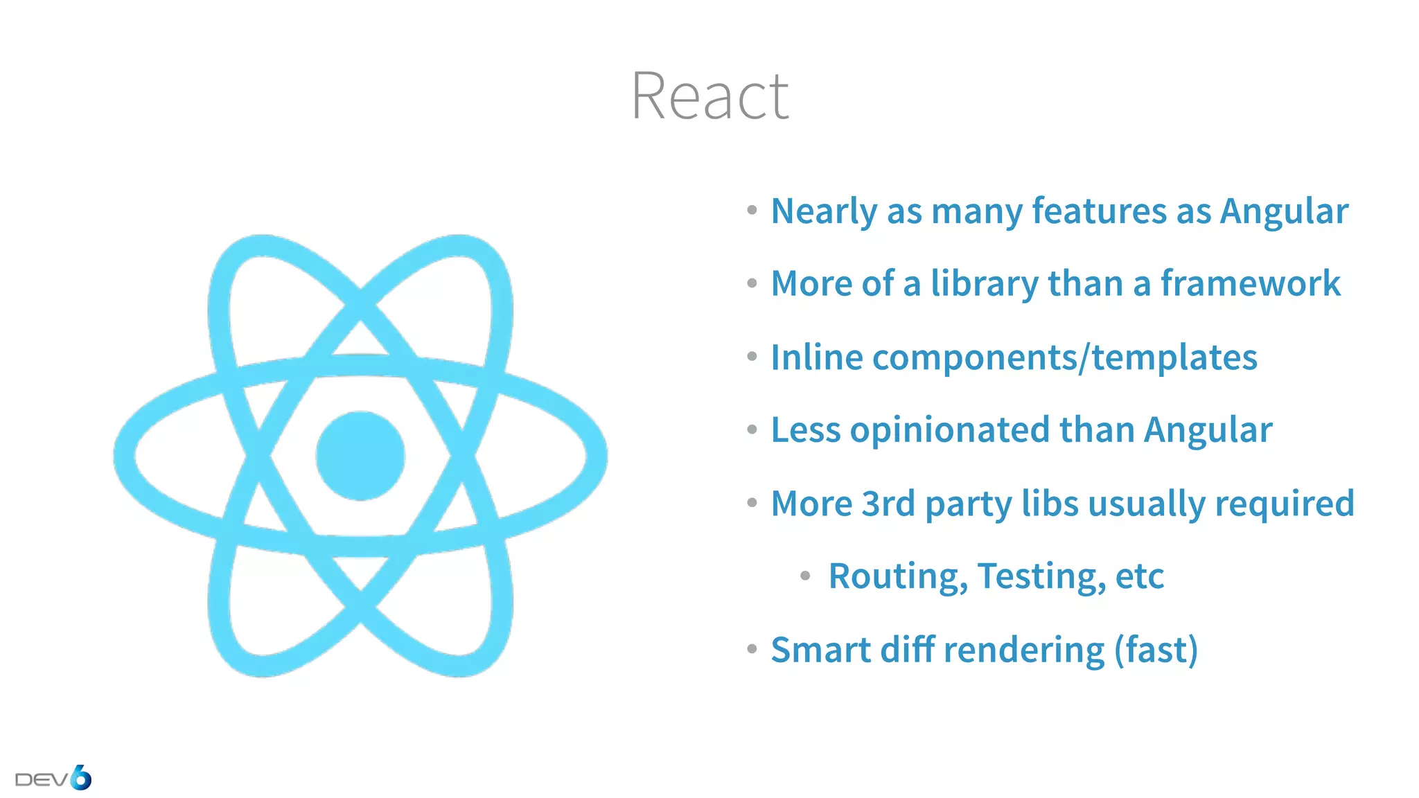 React • Nearly as many features as Angular • More of a library than a framework • Inline components/templates • Less opinionated than Angular • More 3rd party libs usually required • Routing, Testing, etc • Smart diﬀ rendering (fast) 