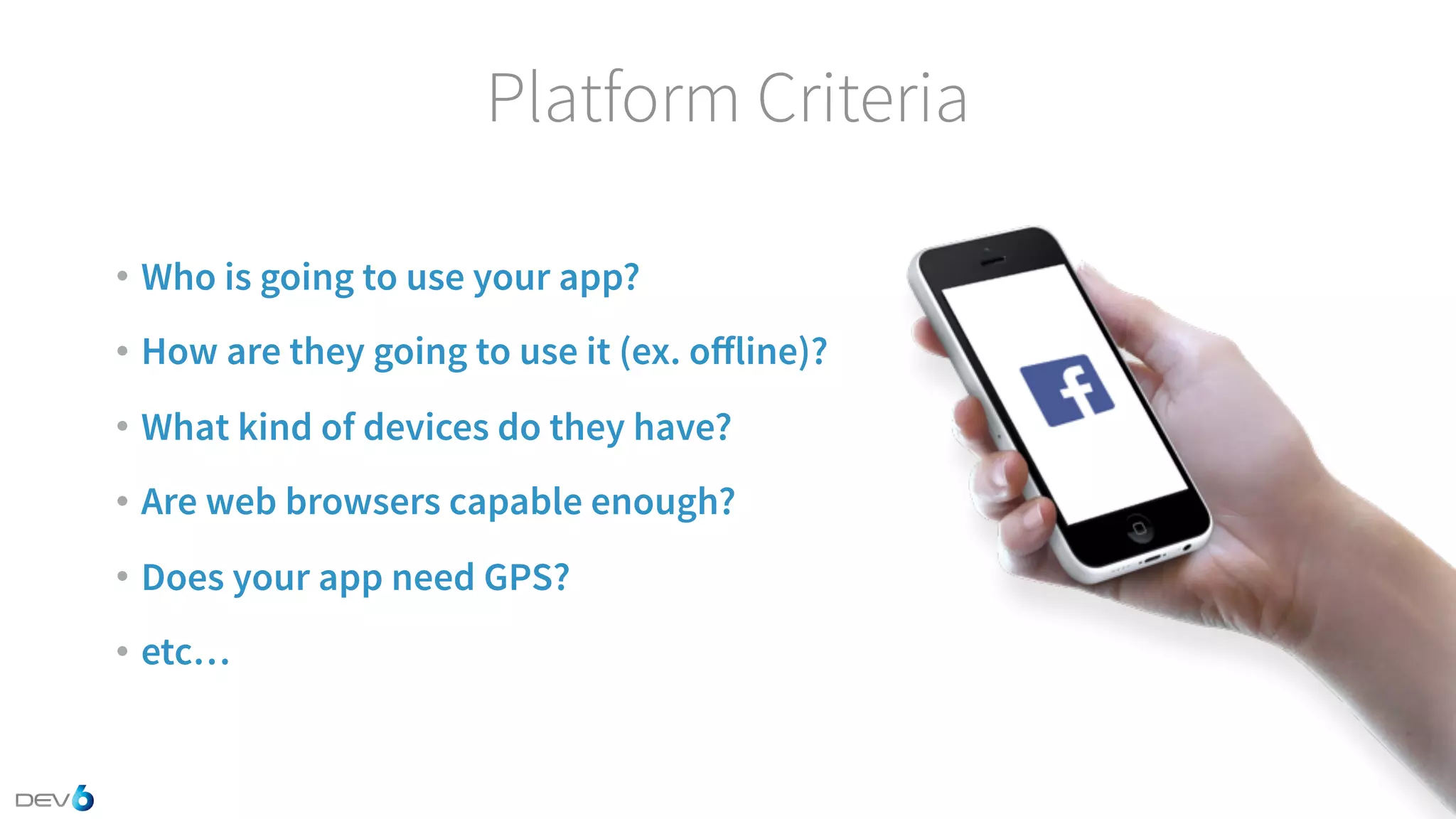 Platform Criteria • Who is going to use your app? • How are they going to use it (ex. oﬀline)? • What kind of devices do they have? • Are web browsers capable enough? • Does your app need GPS? • etc… 