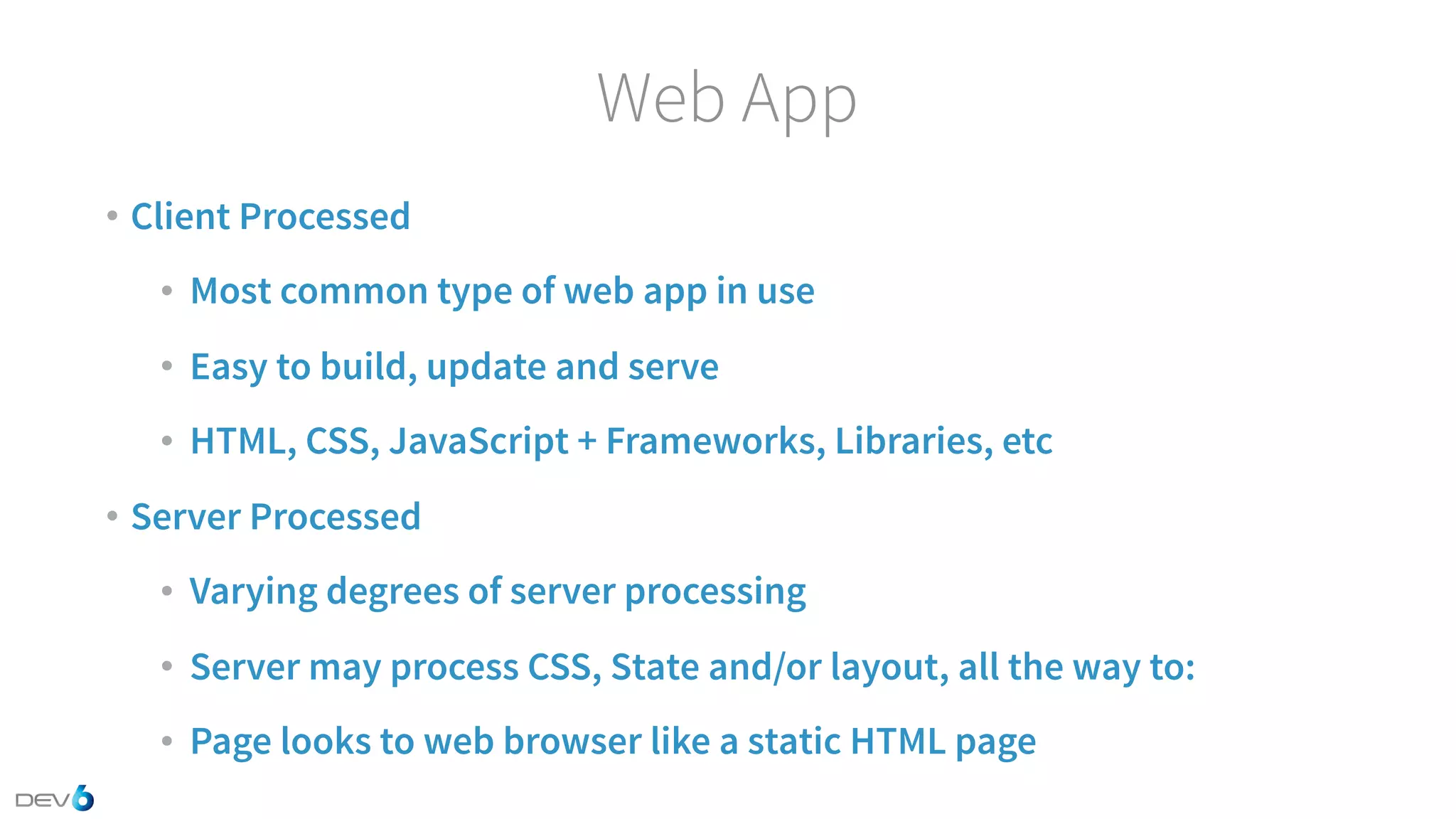 Web App • Client Processed • Most common type of web app in use • Easy to build, update and serve • HTML, CSS, JavaScript + Frameworks, Libraries, etc • Server Processed • Varying degrees of server processing • Server may process CSS, State and/or layout, all the way to: • Page looks to web browser like a static HTML page 